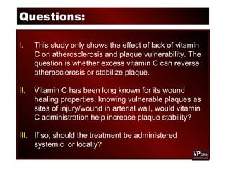 Questions:
I. This study only shows the effect of lack of vitamin
C on atherosclerosis and plaque vulnerability. The
question is whether excess vitamin C can reverse
atherosclerosis or stabilize plaque.
II. Vitamin C has been long known for its wound
healing properties, knowing vulnerable plaques as
sites of injury/wound in arterial wall, would vitamin
C administration help increase plaque stability?
III. If so, should the treatment be administered
systemic or locally?
 