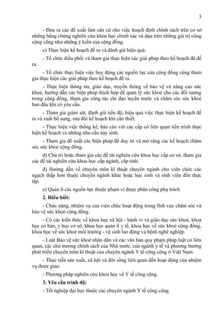3

    - Đưa ra các đề xuất làm căn cứ cho việc hoạch định chính sách trên cơ sở
những bằng chứng nghiên cứu khoa học chính xác và dựa trên những giá trị công
cộng cũng như những ý kiến của cộng đồng.
      c) Thực hiện kế hoạch đề ra và đánh giá hiệu quả:
      - Tổ chức điều phối và tham gia thực hiện các giải pháp theo kế hoạch đã đề
ra.
      - Tổ chức thực hiện việc huy động các nguồn lực của cộng đồng cùng tham
gia thực hiện các giải pháp theo kế hoạch đề ra.
     - Thực hiện thông tin, giáo dục, truyền thông về bảo vệ và nâng cao sức
khoẻ, hướng dẫn các biện pháp thích hợp để quản lý sức khoẻ cho các đối tượng
trong cộng đồng, tham gia công tác chỉ đạo tuyến trước và chăm sóc sức khoẻ
ban đầu khi có yêu cầu.
     - Tham gia giám sát, đánh giá tiến độ, hiệu quả việc thực hiện kế hoạch đề
ra và xuất bổ sung, sửa đổi kế hoạch khi cần thiết.
     - Thực hiện việc thống kê, báo cáo với các cấp có liên quan tiến trình thực
hiện kế hoạch và những nhu cầu nảy sinh.
     - Tham gia đề xuất các biện pháp để duy trì và mở rộng các kế hoạch chăm
sóc sức khoẻ cộng đồng.
     d) Chủ trì hoặc tham gia các đề tài nghiên cứu khoa học cấp cơ sở, tham gia
các đề tài nghiên cứu khoa học cấp ngành, cấp tỉnh.
     đ) Hướng dẫn về chuyên môn kĩ thuật chuyên ngành cho viên chức các
ngạch thấp hơn thuộc chuyên ngành khác hoặc học sinh và sinh viên đến thực
tập.
      e) Quản lí các nguồn lực thuộc phạm vi được phân công phụ trách.
      2. Hiểu biết:
     - Chức năng, nhiệm vụ của viên chức hoạt động trong lĩnh vực chăm sóc và
bảo vệ sức khoẻ cộng đồng.
     - Có các kiến thức về khoa học xã hội - hành vi và giáo dục sức khoẻ, khoa
học cơ bản, y học cơ sở, khoa học quản lí y tế, khoa học về sức khoẻ cộng đồng,
khoa học về sức khoẻ môi trường - vệ sinh lao động và bệnh nghề nghiệp.
     - Luật Bảo vệ sức khoẻ nhân dân và các văn bản quy phạm pháp luật co liên
quan, các chủ trương chính sách của Nhà nước, của ngành y tế và phương hướng
phát triển chuyên môn kĩ thuật của chuyên ngành Y tế công cộng ở Việt Nam.
     - Thực tiễn sản xuất, xã hội và đời sống liên quan đến hoạt động của nhiệm
vụ được giao.
      - Phương pháp nghiên cứu khoa học về Y tế công cộng.
      3. Yêu cầu trình độ:
      - Tốt nghiệp đại học thuộc các chuyên ngành Y tế công cộng.
 