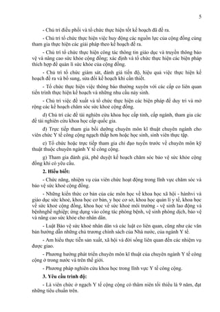 5

     - Chủ trì điều phối và tổ chức thực hiện tốt kế hoạch đã đề ra.
    - Chủ trì tổ chức thực hiện việc huy động các nguồn lực của cộng đồng cùng
tham gia thực hiện các giải pháp theo kế hoạch đề ra.
     - Chủ trì tổ chức thực hiện công tác thông tin giáo dục và truyền thông bảo
vệ và nâng cao sức khỏe cộng đồng; xác định và tổ chức thực hiện các biện pháp
thích hợp để quản lí sức khỏe của cộng đồng.
    - Chủ trì tổ chức giám sát, đánh giá tiến độ, hiệu quả việc thực hiện kế
hoạch đề ra và bổ sung, sửa đổi kế hoạch khi cần thiết.
      - Tổ chức thực hiện việc thông báo thường xuyên với các cấp co liên quan
tiến trình thực hiện kế hoạch và những nhu cầu nảy sinh.
     - Chủ trì việc đề xuất và tổ chức thực hiện các biện pháp để duy trì và mở
rộng các kể hoạch chăm sóc sức khoẻ cộng đồng.
      d) Chủ trì các đề tài nghiên cứu khoa học cấp tỉnh, cấp ngành, tham gia các
đề tài nghiên cứu khoa học cấp quốc gia.
     đ) Trực tiếp tham gia bồi dưỡng chuyên môn kĩ thuật chuyên ngành cho
viên chức Y tế công cộng ngạch thấp hơn hoặc học sinh, sinh viên thực tập.
     e) Tổ chức hoặc trực tiếp tham gia chỉ đạo tuyến trước về chuyên môn kỹ
thuật thuộc chuyên ngành Y tế công cộng.
    g) Tham gia đánh giá, phê duyệt kế hoạch chăm sóc bảo vệ sức khỏe cộng
đồng khi có yêu cầu.
     2. Hiểu biết:
     - Chức năng, nhiệm vụ của viên chức hoạt động trong lĩnh vực chăm sóc và
bảo vệ sức khoẻ cộng đồng.
     - Những kiến thức cơ bản của các môn học về khoa học xã hội - hànhvi và
giáo dục sức khoẻ, khoa học cơ bản, y học cơ sở, khoa học quản lí y tế, khoa học
về sức khoẻ cộng đồng, khoa học về sức khoẻ môi trường - vệ sinh lao động và
bệnhnghề nghiệp; ứng dụng vào công tác phòng bệnh, vệ sinh phòng dịch, bảo vệ
và nâng cao sức khỏe cho nhân dân.
     - Luật Bảo vệ sức khoẻ nhân dân và các luật co liên quan, cũng như các văn
bản hướng dẫn những chủ trương chính sách của Nhà nước, của ngành Y tế.
    - Am hiểu thực tiễn sản xuất, xã hội và đời sống liên quan đến các nhiệm vụ
được giao.
    - Phương hướng phát triển chuyên môn kĩ thuật của chuyên ngành Y tế công
cộng ở trong nước và trên thế giới.
     - Phương pháp nghiên cứu khoa học trong lĩnh vực Y tế công cộng.
     3. Yêu cầu trình độ:
    - Là viên chức ở ngạch Y tế cộng cộng có thâm niên tối thiểu là 9 năm, đạt
những tiêu chuẩn trên.
 