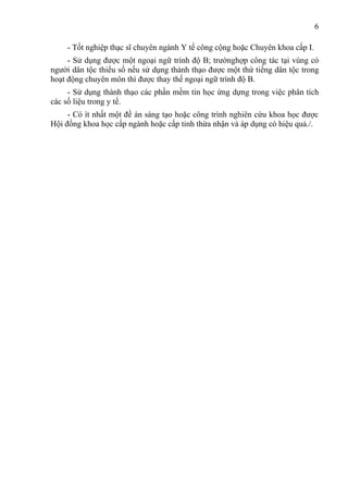 6

    - Tốt nghiệp thạc sĩ chuyên ngành Y tế công cộng hoặc Chuyên khoa cấp I.
     - Sử dụng được một ngoại ngữ trình độ B; trườnghợp công tác tại vùng có
người dân tộc thiểu số nếu sử dụng thành thạo được một thứ tiếng dân tộc trong
hoạt động chuyên môn thì được thay thế ngoại ngữ trình độ B.
     - Sử dụng thành thạo các phần mềm tin học ứng dựng trong việc phân tích
các số liệu trong y tế.
     - Có ít nhất một đề án sáng tạo hoặc công trình nghiên cứu khoa học được
Hội đồng khoa học cấp ngành hoặc cấp tỉnh thừa nhận và áp dụng có hiệu quả./.
 