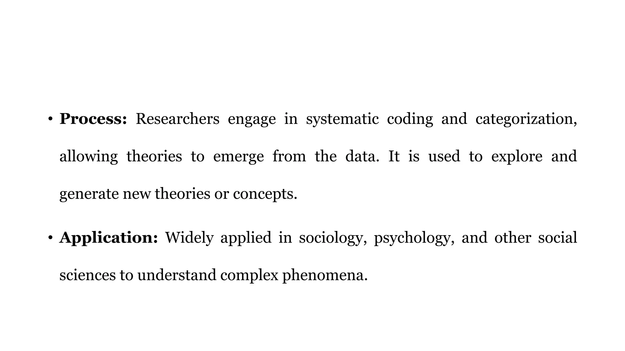 • Process: Researchers engage in systematic coding and categorization,
allowing theories to emerge from the data. It is used to explore and
generate new theories or concepts.
• Application: Widely applied in sociology, psychology, and other social
sciences to understand complex phenomena.
 