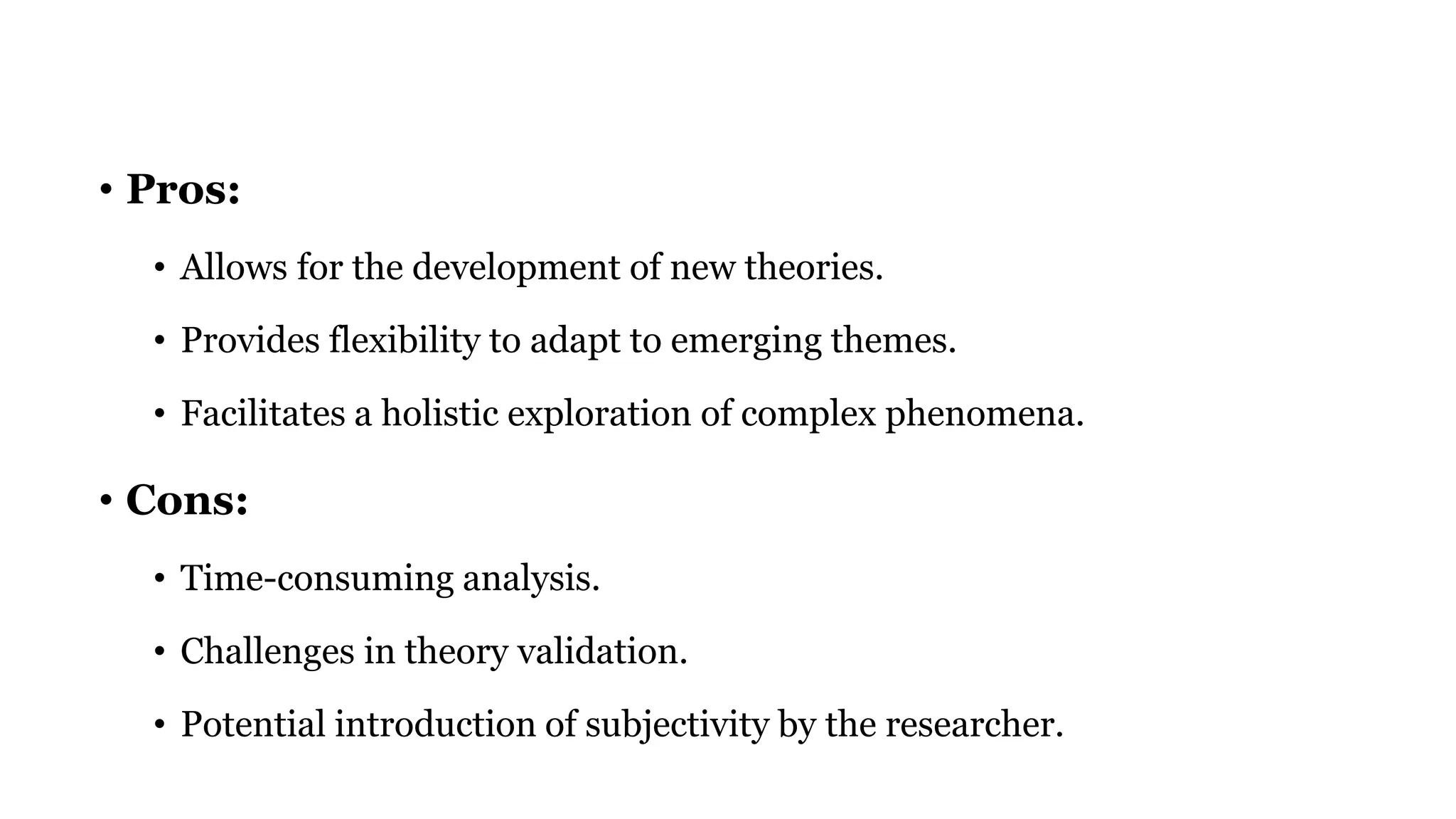 • Pros:
• Allows for the development of new theories.
• Provides flexibility to adapt to emerging themes.
• Facilitates a holistic exploration of complex phenomena.
• Cons:
• Time-consuming analysis.
• Challenges in theory validation.
• Potential introduction of subjectivity by the researcher.
 