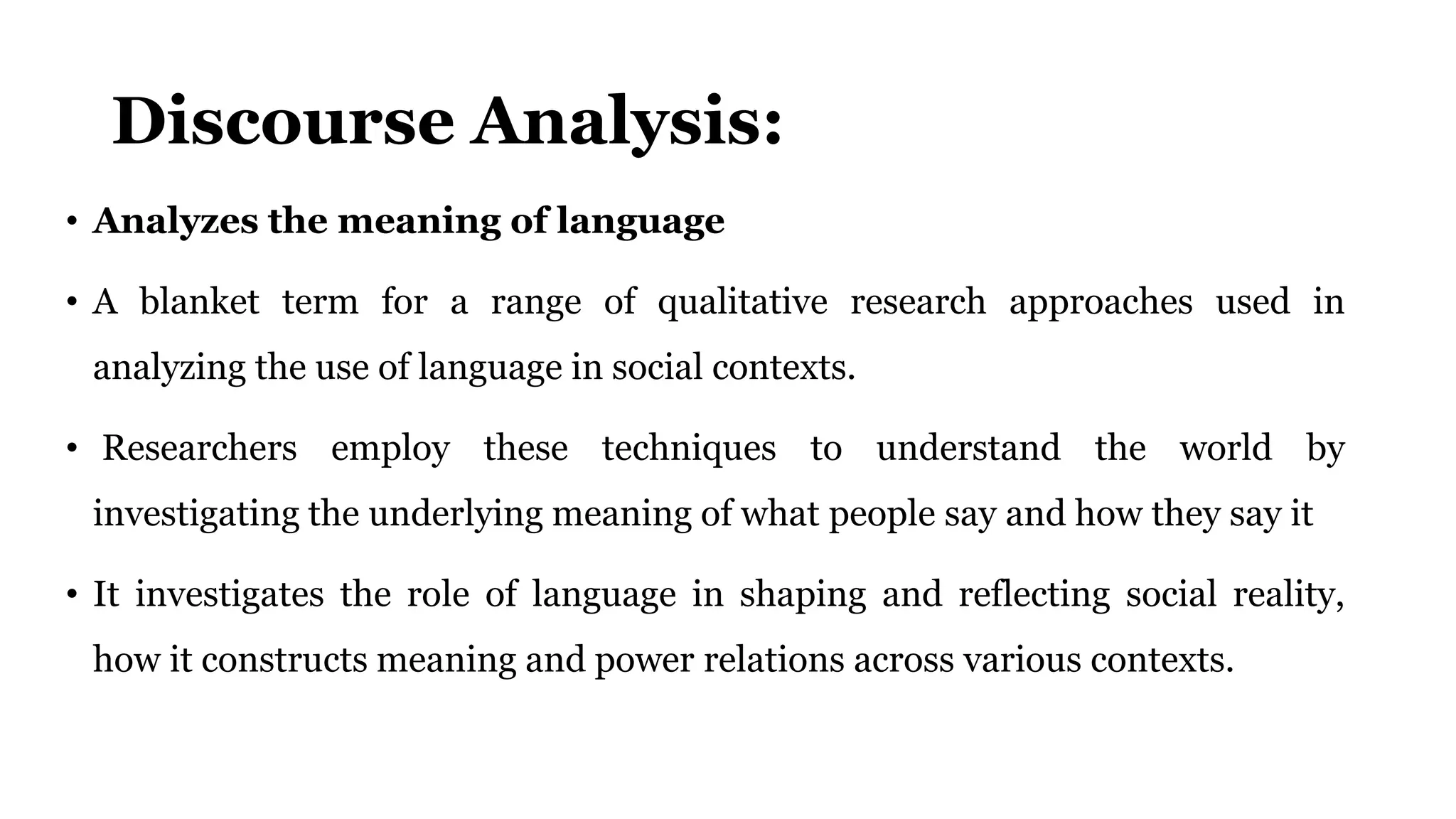 Discourse Analysis:
• Analyzes the meaning of language
• A blanket term for a range of qualitative research approaches used in
analyzing the use of language in social contexts.
• Researchers employ these techniques to understand the world by
investigating the underlying meaning of what people say and how they say it
• It investigates the role of language in shaping and reflecting social reality,
how it constructs meaning and power relations across various contexts.
 