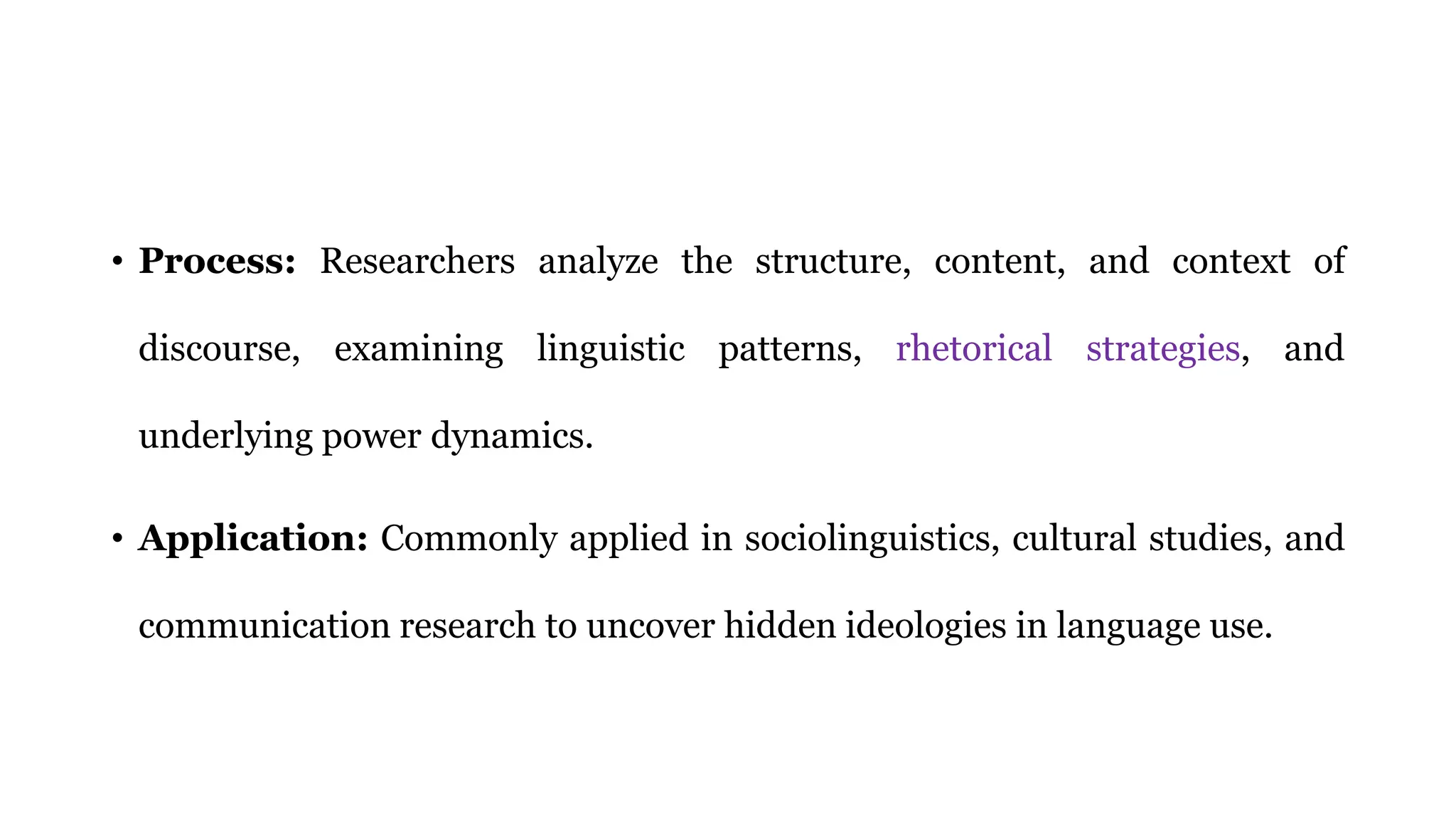 • Process: Researchers analyze the structure, content, and context of
discourse, examining linguistic patterns, rhetorical strategies, and
underlying power dynamics.
• Application: Commonly applied in sociolinguistics, cultural studies, and
communication research to uncover hidden ideologies in language use.
 