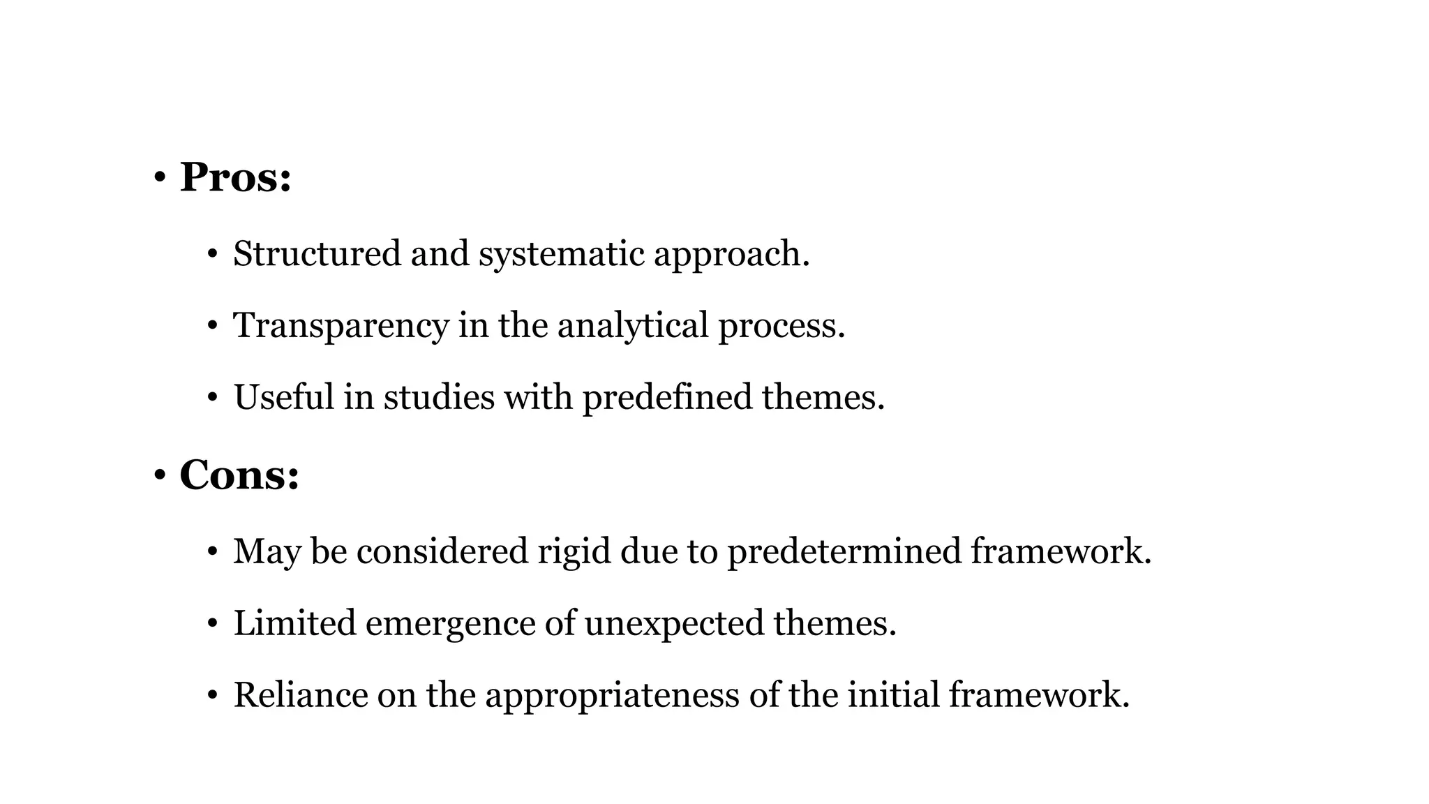• Pros:
• Structured and systematic approach.
• Transparency in the analytical process.
• Useful in studies with predefined themes.
• Cons:
• May be considered rigid due to predetermined framework.
• Limited emergence of unexpected themes.
• Reliance on the appropriateness of the initial framework.
 