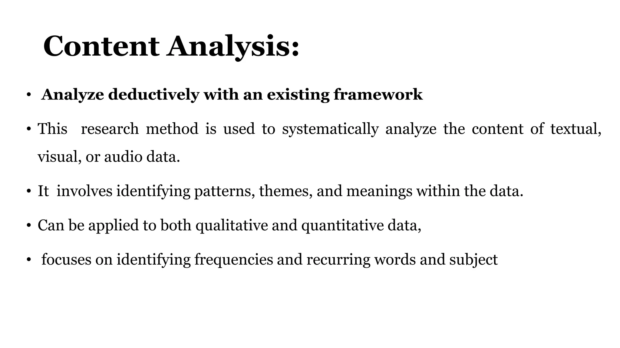 Content Analysis:
• Analyze deductively with an existing framework
• This research method is used to systematically analyze the content of textual,
visual, or audio data.
• It involves identifying patterns, themes, and meanings within the data.
• Can be applied to both qualitative and quantitative data,
• focuses on identifying frequencies and recurring words and subject
 