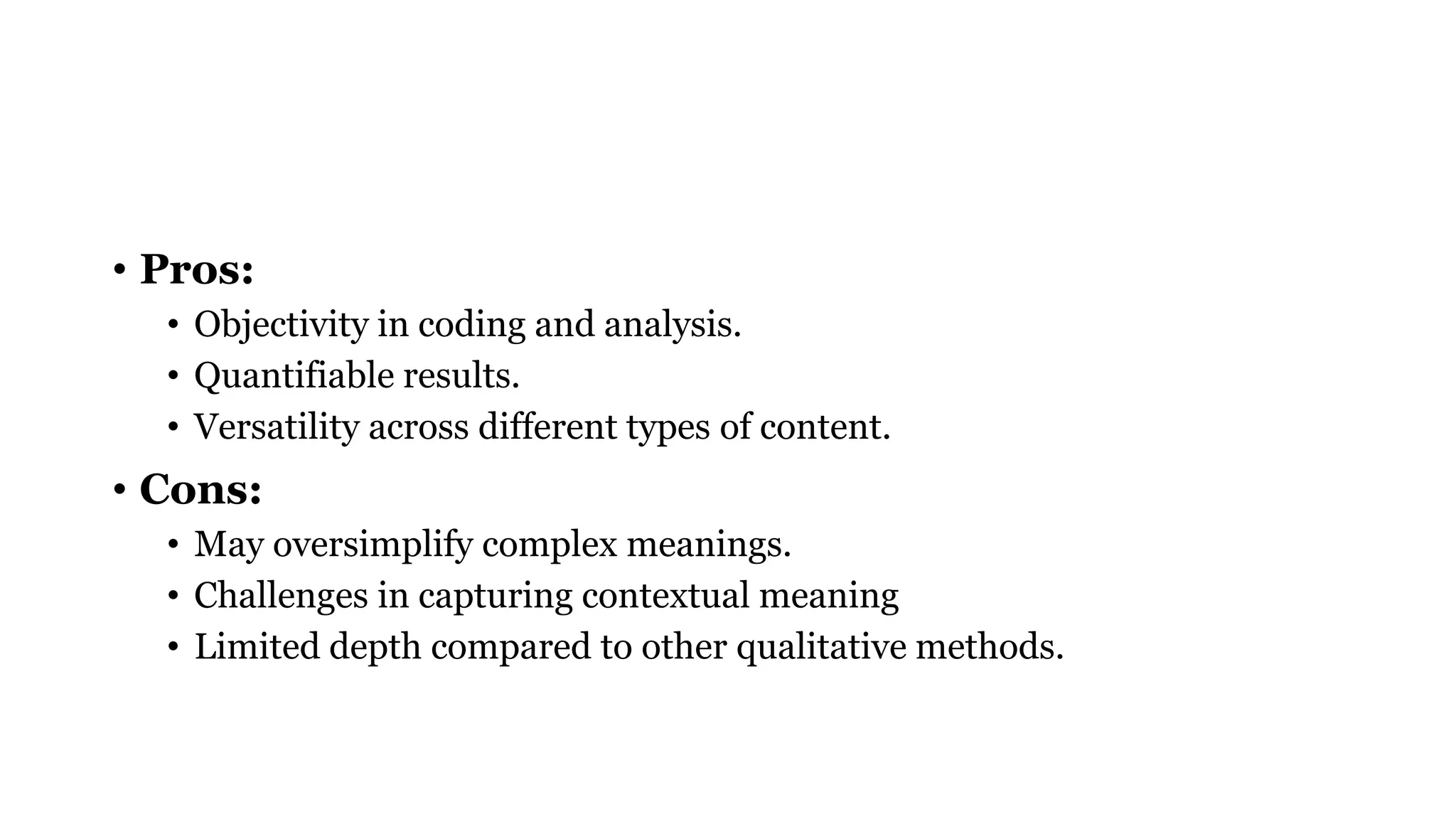 • Pros:
• Objectivity in coding and analysis.
• Quantifiable results.
• Versatility across different types of content.
• Cons:
• May oversimplify complex meanings.
• Challenges in capturing contextual meaning
• Limited depth compared to other qualitative methods.
 