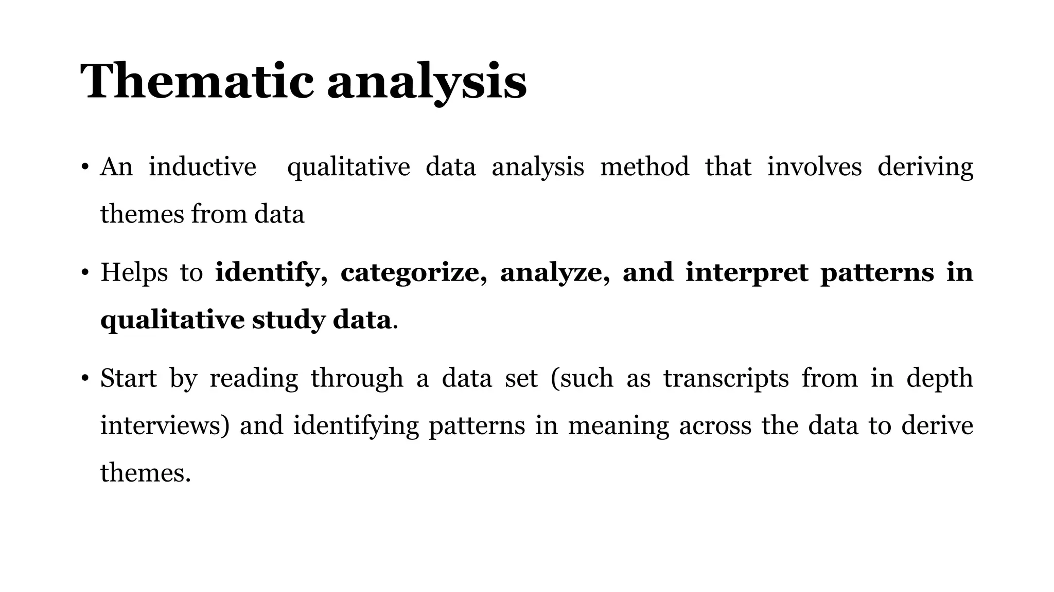 Thematic analysis
• An inductive qualitative data analysis method that involves deriving
themes from data
• Helps to identify, categorize, analyze, and interpret patterns in
qualitative study data.
• Start by reading through a data set (such as transcripts from in depth
interviews) and identifying patterns in meaning across the data to derive
themes.
 