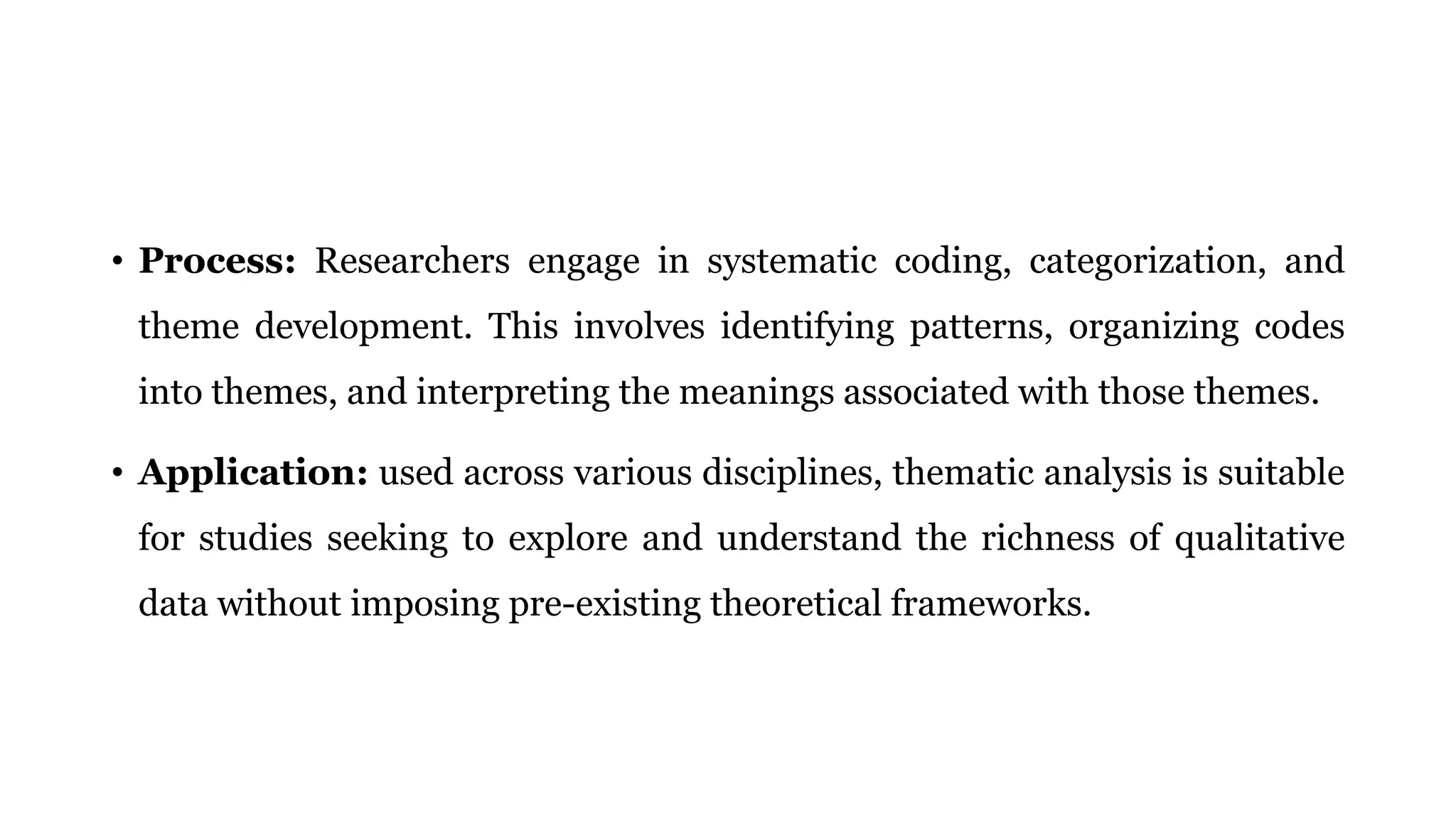 • Process: Researchers engage in systematic coding, categorization, and
theme development. This involves identifying patterns, organizing codes
into themes, and interpreting the meanings associated with those themes.
• Application: used across various disciplines, thematic analysis is suitable
for studies seeking to explore and understand the richness of qualitative
data without imposing pre-existing theoretical frameworks.
 