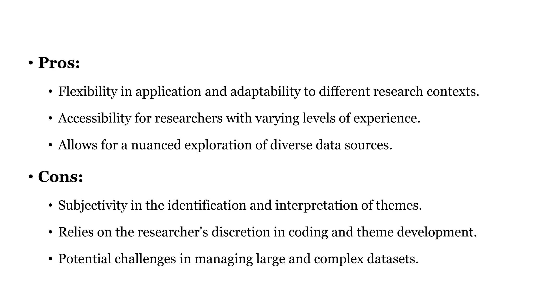 • Pros:
• Flexibility in application and adaptability to different research contexts.
• Accessibility for researchers with varying levels of experience.
• Allows for a nuanced exploration of diverse data sources.
• Cons:
• Subjectivity in the identification and interpretation of themes.
• Relies on the researcher's discretion in coding and theme development.
• Potential challenges in managing large and complex datasets.
 