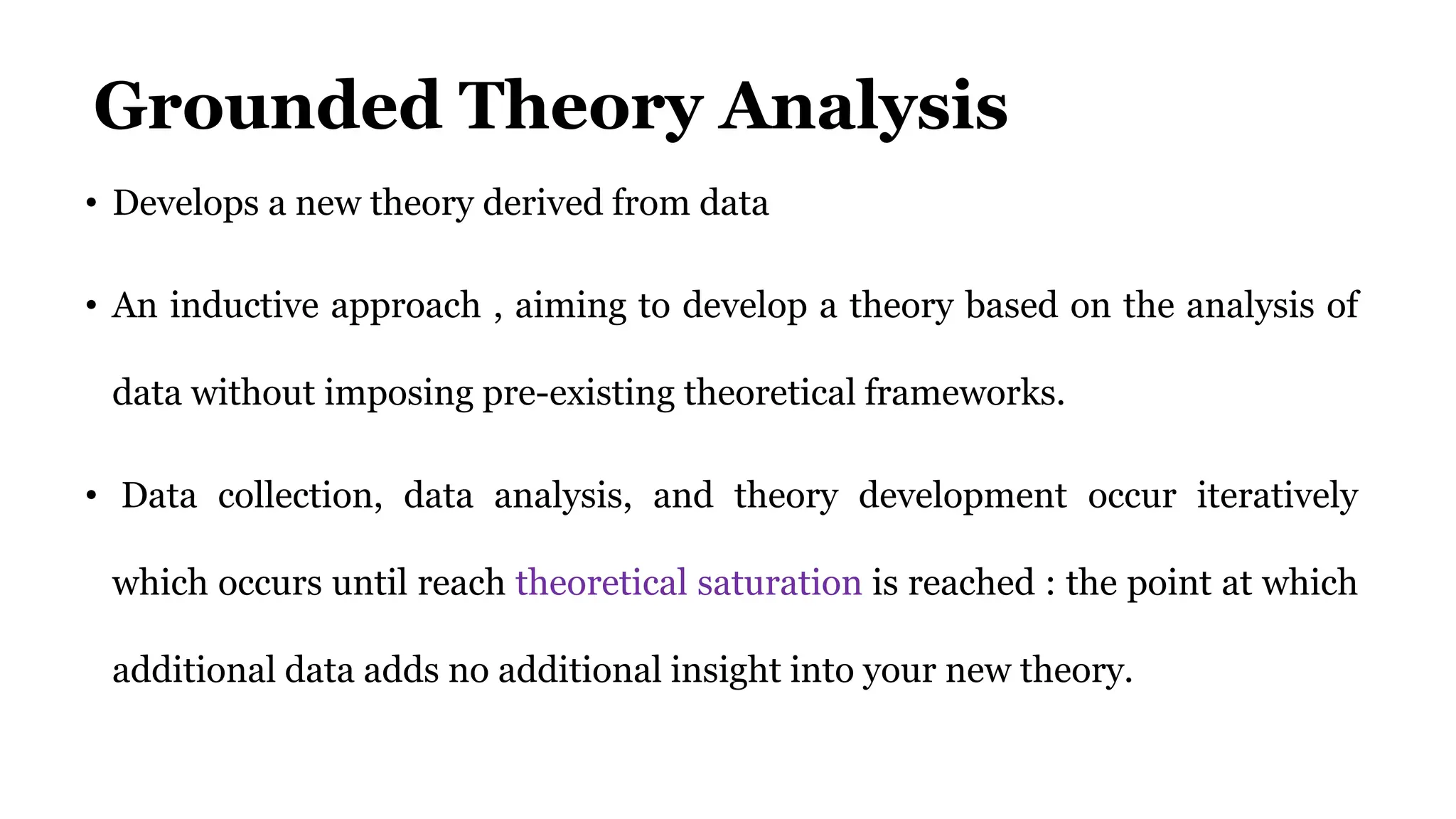 Grounded Theory Analysis
• Develops a new theory derived from data
• An inductive approach , aiming to develop a theory based on the analysis of
data without imposing pre-existing theoretical frameworks.
• Data collection, data analysis, and theory development occur iteratively
which occurs until reach theoretical saturation is reached : the point at which
additional data adds no additional insight into your new theory.
 