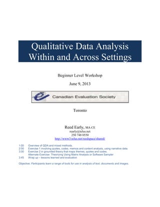 Qualitative Data Analysis
Within and Across Settings
Beginner Level Workshop
June 9, 2013
Toronto
Reed Early, MA CE
rearly@telus.net
250 748 0550
http://www3.telus.net/reedspace/shared/
1:00 Overview of QDA and mixed methods.
2:00 Exercise 1 involving quotes, codes, memos and content analysis, using narrative data.
3:00 Exercise 2 in grounded theory that maps themes, quotes and codes.
Alternate Exercise: Theorizing Using Matrix Analysis or Software Sampler
3:45 Wrap up – lessons learned and evaluation
Objective: Participants learn a range of tools for use in analysis of text, documents and images.
 