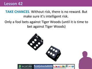 TAKE CHANCES. Without risk, there is no reward. But
make sure it’s intelligent risk.
Only a fool bets against Tiger Woods ...