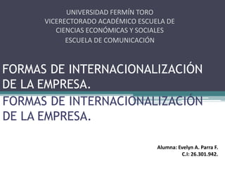 FORMAS DE INTERNACIONALIZACIÓN
DE LA EMPRESA.
UNIVERSIDAD FERMÍN TORO
VICERECTORADO ACADÉMICO ESCUELA DE
CIENCIAS ECONÓMICAS Y SOCIALES
ESCUELA DE COMUNICACIÓN SOCIAL
FORMAS DE INTERNACIONALIZACIÓN
DE LA EMPRESA.
Alumna: Evelyn A. Parra F.
C.I: 26.301.942.
 
