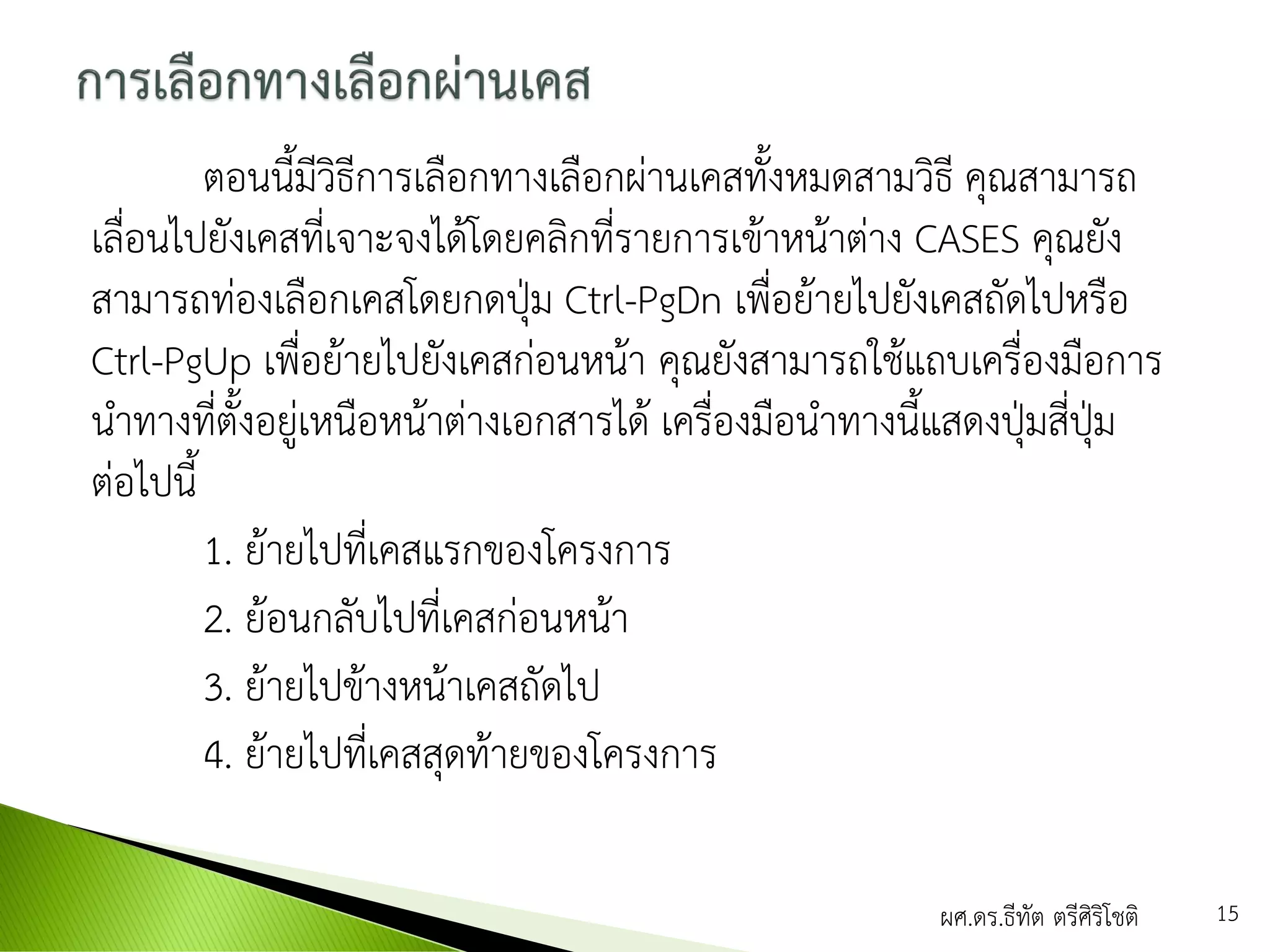ตอนนี้มีวิธีการเลือกทางเลือกผ่านเคสทั้งหมดสามวิธี คุณสามารถ
เลื่อนไปยังเคสที่เจาะจงได้โดยคลิกที่รายการเข้าหน้าต่าง CASES คุณยัง
สามารถท่องเลือกเคสโดยกดปุ่ม Ctrl-PgDn เพื่อย้ายไปยังเคสถัดไปหรือ
Ctrl-PgUp เพื่อย้ายไปยังเคสก่อนหน้า คุณยังสามารถใช้แถบเครื่องมือการ
นาทางที่ตั้งอยู่เหนือหน้าต่างเอกสารได้ เครื่องมือนาทางนี้แสดงปุ่มสี่ปุ่ม
ต่อไปนี้
1. ย้ายไปที่เคสแรกของโครงการ
2. ย้อนกลับไปที่เคสก่อนหน้า
3. ย้ายไปข้างหน้าเคสถัดไป
4. ย้ายไปที่เคสสุดท้ายของโครงการ
ผศ.ดร.ธีทัต ตรีศิริโชติ 15
 