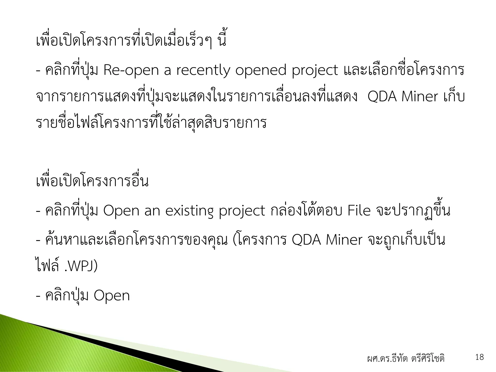 เพื่อเปิดโครงการที่เปิดเมื่อเร็วๆ นี้
- คลิกที่ปุ่ม Re-open a recently opened project และเลือกชื่อโครงการ
จากรายการแสดงที่ปุ่มจะแสดงในรายการเลื่อนลงที่แสดง QDA Miner เก็บ
รายชื่อไฟล์โครงการที่ใช้ล่าสุดสิบรายการ
เพื่อเปิดโครงการอื่น
- คลิกที่ปุ่ม Open an existing project กล่องโต้ตอบ File จะปรากฏขึ้น
- ค้นหาและเลือกโครงการของคุณ (โครงการ QDA Miner จะถูกเก็บเป็น
ไฟล์ .WPJ)
- คลิกปุ่ม Open
ผศ.ดร.ธีทัต ตรีศิริโชติ 18
 