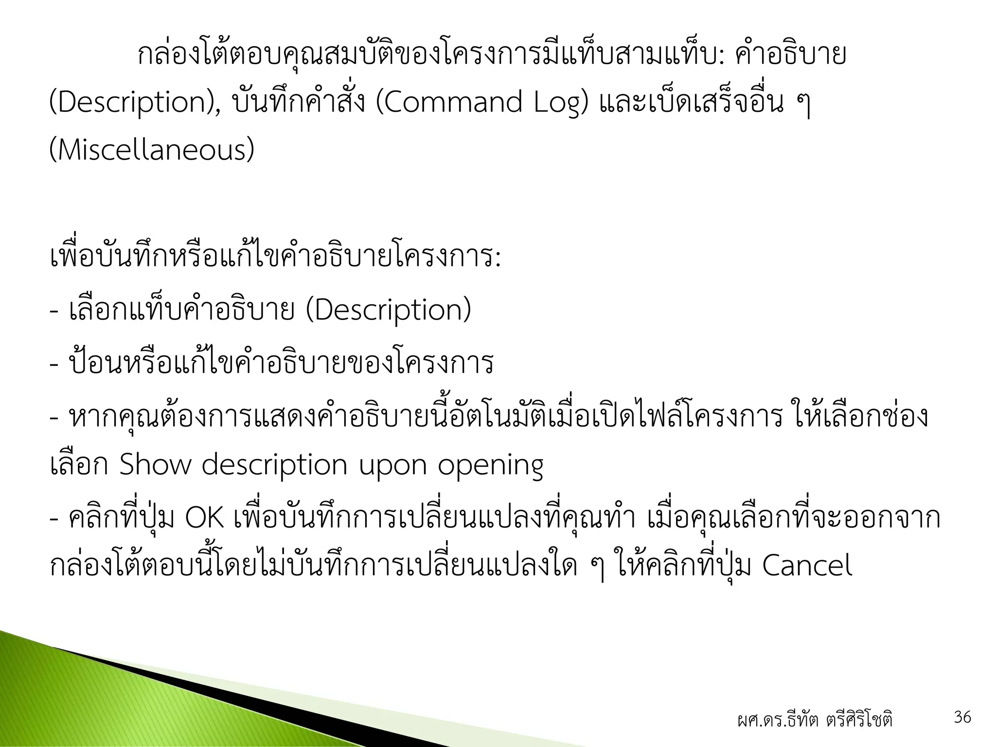 กล่องโต้ตอบคุณสมบัติของโครงการมีแท็บสามแท็บ: คาอธิบาย
(Description), บันทึกคาสั่ง (Command Log) และเบ็ดเสร็จอื่น ๆ
(Miscellaneous)
เพื่อบันทึกหรือแก้ไขคาอธิบายโครงการ:
- เลือกแท็บคาอธิบาย (Description)
- ป้อนหรือแก้ไขคาอธิบายของโครงการ
- หากคุณต้องการแสดงคาอธิบายนี้อัตโนมัติเมื่อเปิดไฟล์โครงการ ให้เลือกช่อง
เลือก Show description upon opening
- คลิกที่ปุ่ม OK เพื่อบันทึกการเปลี่ยนแปลงที่คุณทา เมื่อคุณเลือกที่จะออกจาก
กล่องโต้ตอบนี้โดยไม่บันทึกการเปลี่ยนแปลงใด ๆ ให้คลิกที่ปุ่ม Cancel
ผศ.ดร.ธีทัต ตรีศิริโชติ 36
 