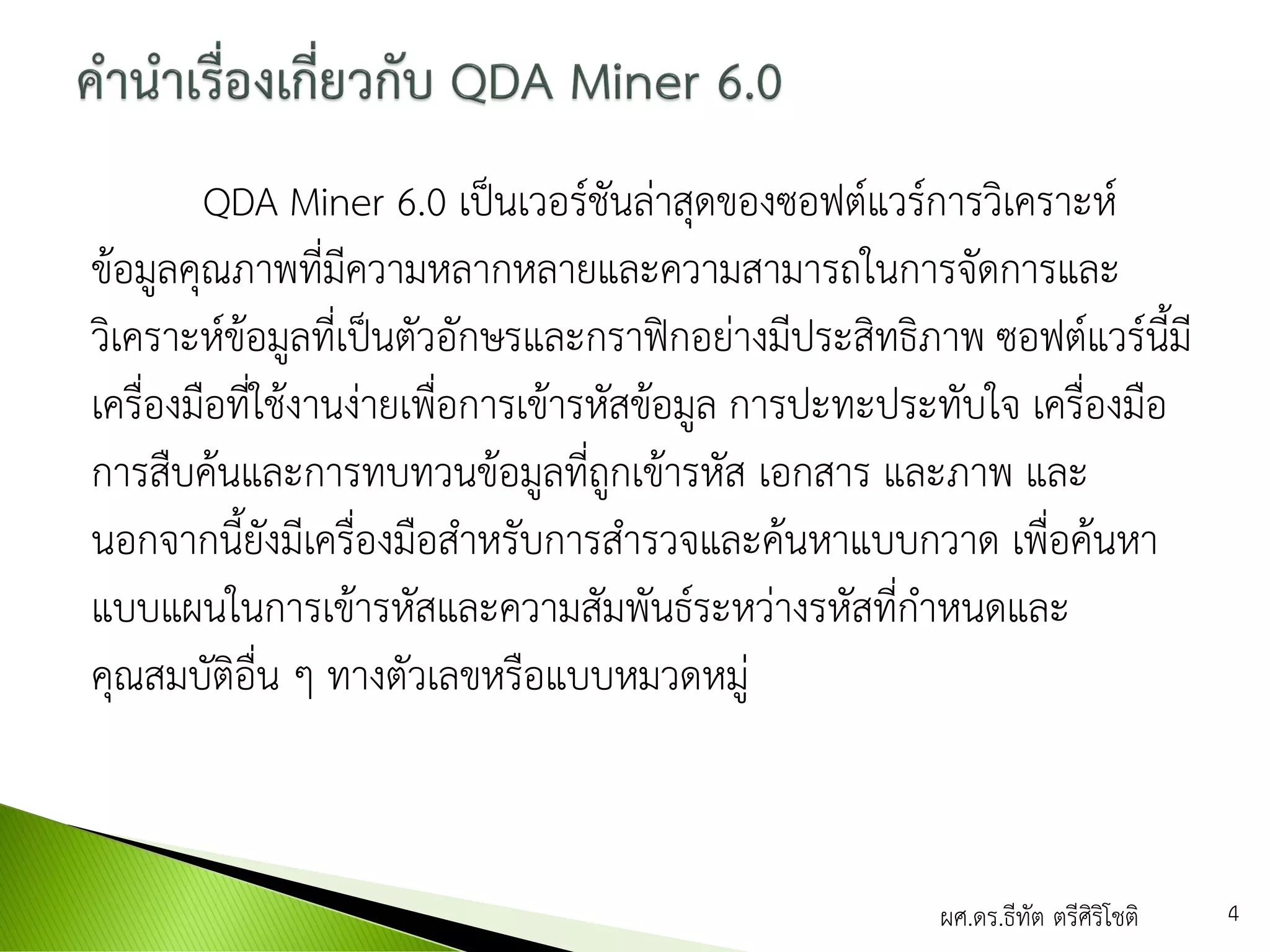 QDA Miner 6.0 เป็นเวอร์ชันล่าสุดของซอฟต์แวร์การวิเคราะห์
ข้อมูลคุณภาพที่มีความหลากหลายและความสามารถในการจัดการและ
วิเคราะห์ข้อมูลที่เป็นตัวอักษรและกราฟิกอย่างมีประสิทธิภาพ ซอฟต์แวร์นี้มี
เครื่องมือที่ใช้งานง่ายเพื่อการเข้ารหัสข้อมูล การปะทะประทับใจ เครื่องมือ
การสืบค้นและการทบทวนข้อมูลที่ถูกเข้ารหัส เอกสาร และภาพ และ
นอกจากนี้ยังมีเครื่องมือสาหรับการสารวจและค้นหาแบบกวาด เพื่อค้นหา
แบบแผนในการเข้ารหัสและความสัมพันธ์ระหว่างรหัสที่กาหนดและ
คุณสมบัติอื่น ๆ ทางตัวเลขหรือแบบหมวดหมู่
ผศ.ดร.ธีทัต ตรีศิริโชติ 4
 