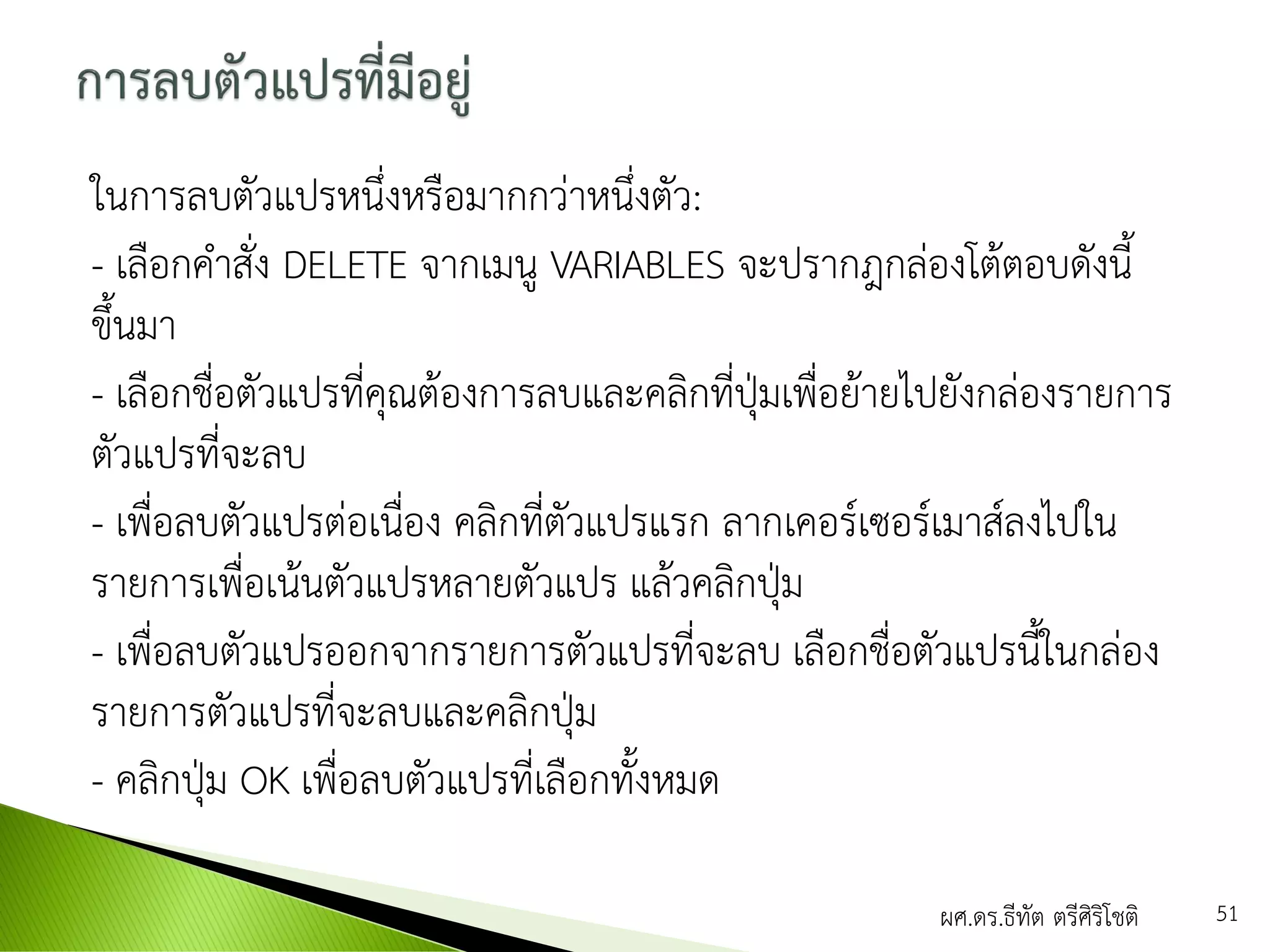ในการลบตัวแปรหนึ่งหรือมากกว่าหนึ่งตัว:
- เลือกคาสั่ง DELETE จากเมนู VARIABLES จะปรากฎกล่องโต้ตอบดังนี้
ขึ้นมา
- เลือกชื่อตัวแปรที่คุณต้องการลบและคลิกที่ปุ่มเพื่อย้ายไปยังกล่องรายการ
ตัวแปรที่จะลบ
- เพื่อลบตัวแปรต่อเนื่อง คลิกที่ตัวแปรแรก ลากเคอร์เซอร์เมาส์ลงไปใน
รายการเพื่อเน้นตัวแปรหลายตัวแปร แล้วคลิกปุ่ม
- เพื่อลบตัวแปรออกจากรายการตัวแปรที่จะลบ เลือกชื่อตัวแปรนี้ในกล่อง
รายการตัวแปรที่จะลบและคลิกปุ่ม
- คลิกปุ่ม OK เพื่อลบตัวแปรที่เลือกทั้งหมด
ผศ.ดร.ธีทัต ตรีศิริโชติ 51
 