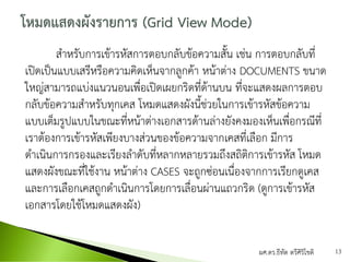 สาหรับการเข้ารหัสการตอบกลับข้อความสั้น เช่น การตอบกลับที่
เปิดเป็นแบบเสรีหรือความคิดเห็นจากลูกค้า หน้าต่าง DOCUMENTS ขนาด
ใหญ่สามารถแบ่งแนวนอนเพื่อเปิดเผยกริดที่ด้านบน ที่จะแสดงผลการตอบ
กลับข้อความสาหรับทุกเคส โหมดแสดงผังนี้ช่วยในการเข้ารหัสข้อความ
แบบเต็มรูปแบบในขณะที่หน้าต่างเอกสารด้านล่างยังคงมองเห็นเพื่อกรณีที่
เราต้องการเข้ารหัสเพียงบางส่วนของข้อความจากเคสที่เลือก มีการ
ดาเนินการกรองและเรียงลาดับที่หลากหลายรวมถึงสถิติการเข้ารหัส โหมด
แสดงผังขณะที่ใช้งาน หน้าต่าง CASES จะถูกซ่อนเนื่องจากการเรียกดูเคส
และการเลือกเคสถูกดาเนินการโดยการเลื่อนผ่านแถวกริด (ดูการเข้ารหัส
เอกสารโดยใช้โหมดแสดงผัง)
ผศ.ดร.ธีทัต ตรีศิริโชติ 13
 