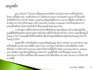เมนู PROJECT ในรายการนี้คุณสามารถเข้าถึงการดาเนินการต่างๆ ที่เกี่ยวข้องกับ
โครงการทั้งหมด เช่น การสร้างโครงการ เปิดโครงการและการกาหนดค่า นอกจากนี้ ยังรวมถึง
คาสั่งที่เกี่ยวกับการนาเข้า ส่งออก และสารองข้อมูลไฟล์โครงการ นอกจากนี้ยังมีการเข้าถึงการ
ดาเนินการการบารุงรักษาและการทางานร่วมกัน (รวมถึงการรวมและการทาซ้าของโครงการ)
และเครื่องมือตรวจสอบเช่นบันทึกคาสั่งและคุณลักษณะของเราพบ
การดาเนินการที่เกี่ยวข้องกับหน้าต่างสี่หลักในสภาพแวดล้อมการทางานจัดกลุ่มไว้ใน
เมนูที่มีชื่อที่สอดคล้อง ตัวอย่างเช่นการดาเนินการที่เกี่ยวข้องกับหน้าต่าง CASES จะถูกจัดกลุ่มไว้
ในเมนู CASES ในขณะที่คาสั่งทั้งหมดที่เกี่ยวข้องกับสมุดรหัสที่แสดงอยู่ในปัจจุบันจะถูกนามาไว้
ในเมนู CODES
คุณสมบัติการเรียกคืนข้อความและรหัสอยู่ในเมนู DROP-DOWN ระบุ RETRIEVE และ
เครื่องมือสารวจหลากหลายที่มีใน QDA Miner (การวิเคราะห์ลาดับการเข้ารหัสหรือการเกิด
พร้อมกัน การวิเคราะห์ heatmap และการวิเคราะห์พื้นที่การสอน correspondence analysis
plot เป็นต้น) จะถูกจัดกลุ่มไว้ในเมนู ANALYZE เมนูนี้ยังให้การเข้าถึงโมดูลภายนอก เช่น
WordStat (การวิเคราะห์เนื้อหาปริมาณและการทาเหมืองข้อความ) และ Simstat (การวิเคราะห์
ทางสถิติ)
ผศ.ดร.ธีทัต ตรีศิริโชติ 14
 