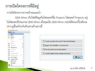 การเปิดโครงการจากหน้าจอแนะนา
QDA Miner เก็บไฟล์ข้อมูลในโฟลเดอร์ชื่อ Projects โฟลเดอร์ Projects อยู่
ในโฟลเดอร์โปรแกรม QDA Miner เมื่อคุณเริ่ม QDA Miner กล่องโต้ตอบเบื้องต้นจะ
ปรากฏขึ้นคล้ายกับตัวอย่างด้านล่างนี้
ผศ.ดร.ธีทัต ตรีศิริโชติ 17
 