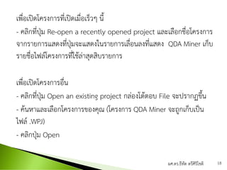 เพื่อเปิดโครงการที่เปิดเมื่อเร็วๆ นี้
- คลิกที่ปุ่ม Re-open a recently opened project และเลือกชื่อโครงการ
จากรายการแสดงที่ปุ่มจะแสดงในรายการเลื่อนลงที่แสดง QDA Miner เก็บ
รายชื่อไฟล์โครงการที่ใช้ล่าสุดสิบรายการ
เพื่อเปิดโครงการอื่น
- คลิกที่ปุ่ม Open an existing project กล่องโต้ตอบ File จะปรากฏขึ้น
- ค้นหาและเลือกโครงการของคุณ (โครงการ QDA Miner จะถูกเก็บเป็น
ไฟล์ .WPJ)
- คลิกปุ่ม Open
ผศ.ดร.ธีทัต ตรีศิริโชติ 18
 