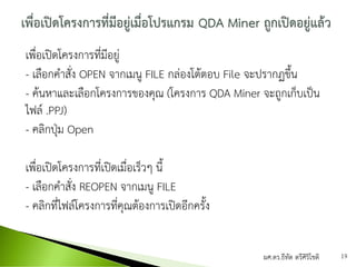 เพื่อเปิดโครงการที่มีอยู่
- เลือกคาสั่ง OPEN จากเมนู FILE กล่องโต้ตอบ File จะปรากฏขึ้น
- ค้นหาและเลือกโครงการของคุณ (โครงการ QDA Miner จะถูกเก็บเป็น
ไฟล์ .PPJ)
- คลิกปุ่ม Open
เพื่อเปิดโครงการที่เปิดเมื่อเร็วๆ นี้
- เลือกคาสั่ง REOPEN จากเมนู FILE
- คลิกที่ไฟล์โครงการที่คุณต้องการเปิดอีกครั้ง
ผศ.ดร.ธีทัต ตรีศิริโชติ 19
 