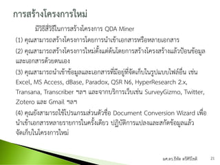 มีวิธีสี่วิธีในการสร้างโครงการ QDA Miner
(1) คุณสามารถสร้างโครงการโดยการนาเข้าเอกสารหรือหลายเอกสาร
(2) คุณสามารถสร้างโครงการใหม่ตั้งแต่ต้นโดยการสร้างโครงสร้างแล้วป้อนข้อมูล
และเอกสารด้วยตนเอง
(3) คุณสามารถนาเข้าข้อมูลและเอกสารที่มีอยู่ที่จัดเก็บในรูปแบบไฟล์อื่น เช่น
Excel, MS Access, dBase, Paradox, QSR N6, HyperResearch 2.x,
Transana, Transcriber ฯลฯ และจากบริการเว็บเช่น SurveyGizmo, Twitter,
Zotero และ Gmail ฯลฯ
(4) คุณยังสามารถใช้โปรแกรมส่วนตัวชื่อ Document Conversion Wizard เพื่อ
นาเข้าเอกสารหลายรายการในครั้งเดียว ปฏิบัติการแปลงและสกัดข้อมูลแล้ว
จัดเก็บในโครงการใหม่
ผศ.ดร.ธีทัต ตรีศิริโชติ 21
 