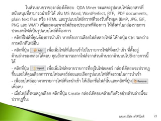 ในส่วนบนขวาของกล่องโต้ตอบ QDA Miner จะแสดงรูปแบบไฟล์เอกสารที่
สนับสนุนที่สามารถนาเข้าได้ เช่น MS Word, WordPerfect, RTF, PDF documents,
plain text files หรือ HTML และรูปแบบไฟล์กราฟที่รองรับทั้งหมด (BMP, JPG, GIF,
PNG และ WMF) เพื่อแสดงเฉพาะไฟล์ของประเภทที่ต้องการ ให้ตั้งค่าในกล่องรายการ
ประเภทไฟล์เป็นรูปแบบไฟล์ที่ต้องการ
- คลิกที่ไฟล์ที่คุณต้องการนาเข้า หากต้องการเลือกไฟล์หลายไฟล์ ให้กดปุ่ม Ctrl ระหว่าง
การคลิกที่ไฟล์อื่น
- คลิกที่ปุ่ม เพื่อเพิ่มไฟล์ที่เลือกเข้าไปในรายการไฟล์ที่จะนาเข้า ที่ตั้งอยู่
ด้านล่างของกล่องโต้ตอบ คุณยังสามารถลากไฟล์จากส่วนด้านขวาด้านบนไปยังรายการนี้
ได้
- คลิกที่ปุ่ม เพื่อเพิ่มไฟล์หลายรายการที่อยู่ในโฟลเดอร์ กล่องโต้ตอบจะปรากฏ
ขึ้นและให้คุณเลือกการรวมโฟลเดอร์ย่อยและเลือกรูปแบบไฟล์ที่จะรวมในการนาเข้า
- เพื่อลบไฟล์ออกจากรายการไฟล์ที่จะนาเข้า ให้เลือกชื่อไฟล์นั้นและคลิกที่ปุ่ม
เพื่อลบ
- เมื่อไฟล์ทั้งหมดถูกเลือก คลิกที่ปุ่ม Create กล่องโต้ตอบคล้ายกับตัวอย่างด้านล่างนี้จะ
ปรากฏขึ้น:
ผศ.ดร.ธีทัต ตรีศิริโชติ 25
 