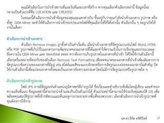 คุณมีตัวเลือกในการนาเข้าสถานที่และวันที่และเวลาที่สร้าง หากคุณเลือกตัวเลือกเหล่านี้ ข้อมูลนี้จะ
กลายเป็นตัวแปรที่ชื่อ LOCATION และ CREATED
ในขณะนี้ตัวเลือกการนาเข้าข้อมูลของคุณจะแตกต่างกัน ขึ้นอยู่กับว่าคุณกาลังนาเข้าเอกสาร รูปภาพ หรือ
ทั้งคู่ QDA Miner จะทาให้ตัวเลือกการนาเข้าของประเภทไฟล์ที่คุณเลือกให้ใช้ได้เท่านั้น ตัวเลือกอื่น ๆ จะถูกเปิดใช้
งานในสีเทา
ตัวเลือกการนาเข้าเอกสาร:
ตัวเลือก Remove Images ถูกตั้งค่าเป็นค่าเริ่มต้น เมื่อนาเข้าเอกสารที่จัดรูปแบบเช่นไฟล์ Word, HTML
หรือ PDF รูปภาพที่เก็บไว้ในเอกสารอาจเพิ่มขนาดของเอกสารที่ได้และทาให้ความเร็วในการเรียกดูและประมวลผล
ข้อความใน QDA Miner และ WordStat ลดลง หากต้องการเก็บรูปภาพในเอกสารที่นาเข้า ให้ปิดใช้งานตัวเลือกนี้
เลือกเครื่องหมายที่ตรงกับช่องตัวเลือก Remove Text Formatting เพื่อลดขนาดของเอกสารที่นาเข้าเพิ่มเติมหากการ
จัดรูปแบบข้อความของเอกสารที่มีอยู่ เช่น สไตล์และสีของแบบอักษรหรือการจัดรูปแบบย่อยของเอกสารไม่สาคัญ ปิด
ใช้งานตัวเลือกนี้เพื่อแปลงเอกสารทั้งหมดเป็นเอกสารข้อความธรรมดาโดยไม่มีการจัดรูปแบบหรือรูปภาพใด ๆ
ตัวเลือกการนาเข้ารูปภาพ:
ไฟล์ JPG อาจมีข้อมูลเช่นตาแหน่งภูมิศาสตร์ที่ถ่ายรูปได้ ชื่อเรื่องและคาอธิบายที่เพิ่มโดยผู้เขียน และคาของ
ความเห็นที่แนบ ข้อมูลเหล่านี้สามารถนาเข้าและเก็บเป็นตัวแปรได้ ตัวแปรเหล่านี้สามารถใช้ร่วมกับคุณสมบัติ GIS เพื่อ
พล็อตคุณสมบัติรูปภาพที่เข้ารหัสบนแผนที่และดูการกระจายทางพื้นที่ของพวกเขา เลือกตัวเลือกการนาเข้ารูปภาพที่
คุณต้องการใช้งาน
ผศ.ดร.ธีทัต ตรีศิริโชติ 27
 