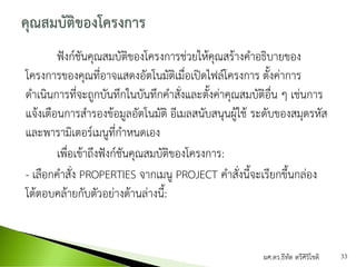 ฟังก์ชันคุณสมบัติของโครงการช่วยให้คุณสร้างคาอธิบายของ
โครงการของคุณที่อาจแสดงอัตโนมัติเมื่อเปิดไฟล์โครงการ ตั้งค่าการ
ดาเนินการที่จะถูกบันทึกในบันทึกคาสั่งและตั้งค่าคุณสมบัติอื่น ๆ เช่นการ
แจ้งเตือนการสารองข้อมูลอัตโนมัติ อีเมลสนับสนุนผู้ใช้ ระดับของสมุดรหัส
และพารามิเตอร์เมนูที่กาหนดเอง
เพื่อเข้าถึงฟังก์ชันคุณสมบัติของโครงการ:
- เลือกคาสั่ง PROPERTIES จากเมนู PROJECT คาสั่งนี้จะเรียกขึ้นกล่อง
โต้ตอบคล้ายกับตัวอย่างด้านล่างนี้:
ผศ.ดร.ธีทัต ตรีศิริโชติ 33
 