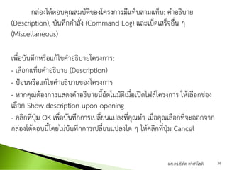 กล่องโต้ตอบคุณสมบัติของโครงการมีแท็บสามแท็บ: คาอธิบาย
(Description), บันทึกคาสั่ง (Command Log) และเบ็ดเสร็จอื่น ๆ
(Miscellaneous)
เพื่อบันทึกหรือแก้ไขคาอธิบายโครงการ:
- เลือกแท็บคาอธิบาย (Description)
- ป้อนหรือแก้ไขคาอธิบายของโครงการ
- หากคุณต้องการแสดงคาอธิบายนี้อัตโนมัติเมื่อเปิดไฟล์โครงการ ให้เลือกช่อง
เลือก Show description upon opening
- คลิกที่ปุ่ม OK เพื่อบันทึกการเปลี่ยนแปลงที่คุณทา เมื่อคุณเลือกที่จะออกจาก
กล่องโต้ตอบนี้โดยไม่บันทึกการเปลี่ยนแปลงใด ๆ ให้คลิกที่ปุ่ม Cancel
ผศ.ดร.ธีทัต ตรีศิริโชติ 36
 