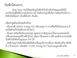 QDA Miner ช่วยให้คุณเขียนบันทึกทั่วไปสาหรับตัวคุณเองหรือให้
แบ่งปันกับผู้อื่นที่ทางานในโครงการนี้ บันทึกอาจถูกใช้เป็นการเตือนสาหรับการ
ตัดสินใจที่คุณทา เรื่องที่ต้องทา เป็นต้น
เพื่อเข้าสู่หรือแก้ไขบันทึกทั่วไป:
- เลือกคาสั่ง NOTES จากเมนู FILE หรือกดปุ่ม F3 จากที่ใดก็ได้ในโปรแกรม นี่
จะเปิดตัวแก้ไขบันทึกอย่างด้านล่าง
- ป้อนความคิดหรือสังเกตของคุณ คุณสามารถจัดรูปแบบข้อความและย่อหน้า
เปลี่ยนแปลงแอตทริบิวต์ตัวอักษร เพิ่มกราฟิกและตารางได้ คุณยังสามารถบันทึก
บันทึกไปยังดิสก์ในรูปแบบ RTF ได้
- บันทึกจะถูกบันทึกอัตโนมัติเมื่อตัวแก้ไขถูกปิด หากต้องการปิดตัวแก้ไข ให้คลิก
ที่ X ด้านบนขวา หรือเลือก CLOSE จากเมนู FILE ในแถบเมนูของตัวแก้ไข
ผศ.ดร.ธีทัต ตรีศิริโชติ 39
 