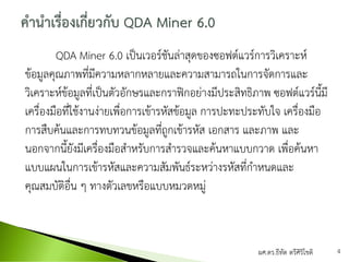 QDA Miner 6.0 เป็นเวอร์ชันล่าสุดของซอฟต์แวร์การวิเคราะห์
ข้อมูลคุณภาพที่มีความหลากหลายและความสามารถในการจัดการและ
วิเคราะห์ข้อมูลที่เป็นตัวอักษรและกราฟิกอย่างมีประสิทธิภาพ ซอฟต์แวร์นี้มี
เครื่องมือที่ใช้งานง่ายเพื่อการเข้ารหัสข้อมูล การปะทะประทับใจ เครื่องมือ
การสืบค้นและการทบทวนข้อมูลที่ถูกเข้ารหัส เอกสาร และภาพ และ
นอกจากนี้ยังมีเครื่องมือสาหรับการสารวจและค้นหาแบบกวาด เพื่อค้นหา
แบบแผนในการเข้ารหัสและความสัมพันธ์ระหว่างรหัสที่กาหนดและ
คุณสมบัติอื่น ๆ ทางตัวเลขหรือแบบหมวดหมู่
ผศ.ดร.ธีทัต ตรีศิริโชติ 4
 