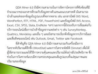 QDA Miner 6.0 ยังมีความสามารถในการจัดการโครงการที่ซับซ้อนที่มี
จานวนมากของเอกสารที่รวมกับข้อมูลทางตัวเลขและแบบสารคดี มันสามารถ
นาเข้าและส่งออกข้อมูลในรูปแบบที่หลากหลาย เช่น เอกสารไฟล์ (MS Word,
WordPerfect, RTF, HTML, PDF, PowerPoint) และข้อมูลไฟล์ (MS Access,
Excel, CSV, SPSS, Stata, EndNote ฯลฯ) นอกจากนี้ยังรองรับการเชื่อมต่อกับ
บริการออนไลน์เพื่อการนาเข้าข้อมูลจากแหล่งต่าง ๆ เช่น SurveyMonkey,
Qualtrics, Mendeley และอื่น ๆ และยังสามารถเรียกดึงข้อมูลจากบริการอีเมล
และสื่อสังคมออนไลน์ เช่น Outlook, Gmail, Twitter และ Facebook
ที่สาคัญคือ QDA Miner 6.0 ยังมีการผสานรวมกับเครื่องมือการ
วิเคราะห์ปริมาณที่ลึกซึ้ง (WordStat) และการวิเคราะห์สถิติ (Simstat) เพื่อให้
ผู้ใช้สามารถรวมและใช้วิธีการความคุ้นเคยและปริมาณได้อย่างมีประสิทธิภาพ ซึ่ง
ช่วยในการวิเคราะห์แบบมีความครอบคลุมและเต็มรูปแบบทั้งแง่คุณภาพและ
ปริมาณของข้อมูล
ผศ.ดร.ธีทัต ตรีศิริโชติ 5
 