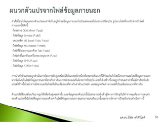 คาสั่งนี้ช่วยให้คุณผนวกตัวแปรและค่าที่เก็บอยู่ในไฟล์ข้อมูลภายนอกไปยังแต่ละเคสในโครงการปัจจุบัน รูปแบบไฟล์ที่รองรับสาหรับไฟล์
ภายนอกนี้มีดังนี้:
- โครงการ QDA Miner (*.ppj)
- ไฟล์ข้อมูล Simstat (*.dbf)
- สเปรดชีต MS Excel (*.xls; *.xlsx)
- ไฟล์ข้อมูล MS Access (*.mdb)
- ไฟล์ที่มีรายการแยกด้วย Tab (*.tab)
- ไฟล์ค่าที่แยกด้วยเครื่องหมายจุลภาค (*.csv)
- ไฟล์ข้อมูล SPSS (*.sav)
- ไฟล์ข้อมูล STATA (*.dta)
การนาเข้าตัวแปรจะถูกดาเนินการโดยการจับคู่เคสโดยใช้ตัวแปรหลักหนึ่งหรือหลายตัวแปรที่ใช้ร่วมกันกับไฟล์โครงการและไฟล์ข้อมูลภายนอก
หากไม่มีเคสในไฟล์ข้อมูลภายนอกที่ตรงกับค่าตัวแปรหลักของเคสในโครงการปัจจุบัน เคสที่เพิ่งสร้างขึ้นจะถูกกาหนดค่าค่าที่ไม่มีค่าสาหรับตัว
แปรที่สร้างขึ้นใหม่ หากมีหลายเคสในไฟล์ที่เป็นแฟ้มย่อยที่ตรงกับค่าตัวแปรหลัก เคสจะถูกสกัดค่าจากเคสที่เป็นแฟ้มย่อยแรกที่ตรงกัน
ตัวแปรที่มีชื่อเหมือนกันอาจถูกใช้เพื่อจับคู่เคสเท่านั้น และข้อมูลของตัวแปรนั้นไม่สามารถนาเข้าสู่โครงการปัจจุบันได้ หากคุณต้องการแทนค่า
ของตัวแปรหนึ่งในไฟล์ข้อมูลภายนอกด้วยค่าในไฟล์ข้อมูลภายนอก คุณสามารถลบตัวแปรนั้นออกจากโครงการปัจจุบันก่อนดาเนินการนี้
ผศ.ดร.ธีทัต ตรีศิริโชติ 50
 