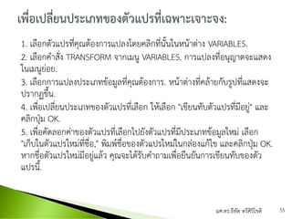 1. เลือกตัวแปรที่คุณต้องการแปลงโดยคลิกที่นั้นในหน้าต่าง VARIABLES.
2. เลือกคาสั่ง TRANSFORM จากเมนู VARIABLES. การแปลงที่อนุญาตจะแสดง
ในเมนูย่อย.
3. เลือกการแปลงประเภทข้อมูลที่คุณต้องการ. หน้าต่างที่คล้ายกับรูปที่แสดงจะ
ปรากฏขึ้น.
4. เพื่อเปลี่ยนประเภทของตัวแปรที่เลือก ให้เลือก "เขียนทับตัวแปรที่มีอยู่" และ
คลิกปุ่ม OK.
5. เพื่อคัดลอกค่าของตัวแปรที่เลือกไปยังตัวแปรที่มีประเภทข้อมูลใหม่ เลือก
"เก็บในตัวแปรใหม่ที่ชื่อ," พิมพ์ชื่อของตัวแปรใหม่ในกล่องแก้ไข และคลิกปุ่ม OK.
หากชื่อตัวแปรใหม่มีอยู่แล้ว คุณจะได้รับคาถามเพื่อยืนยันการเขียนทับของตัว
แปรนี้.
ผศ.ดร.ธีทัต ตรีศิริโชติ 55
 