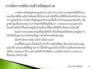 การจัดการรหัสคุณลักษณะหลักของ QDA Miner คือการกาหนดรหัสให้กับส่วน
ของเนื้อหาที่เลือกแล้วนารหัสเหล่านี้ไปวิเคราะห์ รหัสที่ใช้งานได้ที่เกี่ยวข้องกับโครงการจะ
ปรากฏในหน้าต่าง CODES ที่อยู่ในมุมล่างซ้ายของพื้นที่การทางานของแอปพลิเคชัน รหัส
ถูกจัดกลุ่มเป็นหมวดหมู่ รายการของรหัสที่มีอยู่ที่เรียกว่า codebook จะถูกแสดงเป็น
โครงสร้างต้นไม้ ที่ซึ่งหมวดหมู่เป็นโหนดที่ภายใต้โดยรหัสที่เกี่ยวข้องสามารถพบได้
คุณสามารถขยายหมวดหมู่เพื่อดูรหัสที่เกี่ยวข้องทั้งหมดหรือปิดหมวดหมู่โดยการ
คลิกที่เครื่องหมายบวกหรือลบที่อยู่ทางด้านซ้ายของชื่อหมวดหมู่
เมื่อสร้างโครงการใหม่ หน้าต่างนี้จะว่างเปล่า
ส่วนนี้ให้คาแนะนาเบื้องต้นเกี่ยวกับวิธีการเพิ่มรหัสใหม่ จัดระเบียบในหมวดหมู่
และแก้ไข และลบรหัสที่มีอยู่ นอกจากนี้ยังมีคาแนะนาเกี่ยวกับวิธีการเปลี่ยนตาแหน่งของ
รหัสใน codebook วิธีการผสานรหัสเข้ากับรหัสอื่น ๆ และวิธีการนาเข้า codebook
ทั้งหมดจากโครงการอื่น
ผศ.ดร.ธีทัต ตรีศิริโชติ 59
 