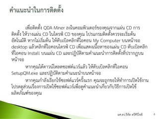 เพื่อติดตั้ง QDA Miner ลงในคอมพิวเตอร์ของคุณจากแผ่น CD การ
ติดตั้ง ให้วางแผ่น CD ในไดรฟ์ CD ของคุณ โปรแกรมติดตั้งควรจะเริ่มต้น
อัตโนมัติ หากไม่เริ่มต้น ให้ดับเบิลคลิกที่ไอคอน My Computer บนหน้าจอ
desktop แล้วคลิกที่ไอคอนไดรฟ์ CD เพื่อแสดงเนื้อหาของแผ่น CD ดับเบิลคลิก
ที่ไอคอน Install บนแผ่น CD และปฏิบัติตามคาแนะนาการติดตั้งที่ปรากฏบน
หน้าจอ
หากคุณได้ดาวน์โหลดซอฟต์แวร์แล้ว ให้ดับเบิลคลิกที่ไอคอน
SetupQM.exe และปฏิบัติตามคาแนะนาบนหน้าจอ
หากคุณกาลังเรียกใช้ซอฟต์แวร์ครั้งแรก คุณจะถูกขอให้ทาการเปิดใช้งาน
โปรดดูส่วนเรื่องการเปิดใช้ซอฟต์แวร์เพื่อดูคาแนะนาเกี่ยวกับวิธีการเปิดใช้
ผลิตภัณฑ์ของคุณ
ผศ.ดร.ธีทัต ตรีศิริโชติ 6
 