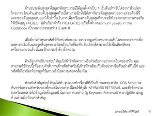 จานวนระดับสูงสุดที่สมุดรหัสสามารถมีได้ถูกตั้งค่าเป็น 4 เริ่มต้นสาหรับโครงการใหม่ทุก
โครงการ โดยตัวแปรระดับสูงสุดสุดท้ายนี้สามารถมีรหัสได้เท่ากับระดับสูงสุดลบออก แต่จะต้องใช้
เฉพาะระดับสูงสุดลบออกได้เท่านั้น ในการเพิ่มหรือลดระดับสูงสุดที่สมุดรหัสโครงการสามารถรองรับ
ให้เปิดเมนู PROJECT แล้วเลือกคาสั่ง PROPERTIES แล้วตั้งค่า Maximum Levels in the
Codebook เป็นหมายเลขระหว่าง 2 และ 8
เมื่อมีการกาหนดรหัสให้กับช่วงข้อความ จะปรากฏเครื่องหมายวงเล็บในขอบกระดาษเพื่อ
แสดงจุดเริ่มต้นและจุดสิ้นสุดของรหัสพร้อมกับชื่อรหัส ตัวเลือกสีสามารถใช้เพื่อเลือกสีของ
เครื่องหมายวงเล็บนี้และป้ายประจาข้างข้อความ
ตัวเลือกคาอธิบายช่วยให้คุณใส่คาจากัดความหรือคาอธิบายอย่างละเอียดของรหัส คุณ
สามารถใช้ส่วนนี้เพื่อระบุคาสั่งการเข้ารหัสสาหรับผู้เข้ารหัสพร้อมกับตัวอย่างหรือตัวอย่างที่ไม่ใช่ และ
รหัสที่เกี่ยวข้องที่อาจถูกใช้แทนหรือในความสอดคล้องกัน
ส่วนคาสาคัญช่วยให้คุณใส่คา รูปแบบคาหรือวลีที่เป็นลักษณะของรหัส QDA Miner จะ
ค้นหาข้อความสาหรับของทั้งหมดในรายการนี้โดยใช้คาสั่ง KEYWORD RETRIEVAL และดึงข้อความ
ย่อหรือเอกสารที่มีข้อมูลใดข้อมูลหนึ่งในรายการเหล่านี้ (ดู Keyword Retrieval) ควรปฏิบัติตามกฎ
ด้านล่างเมื่อป้อนคาสาคัญ:
ผศ.ดร.ธีทัต ตรีศิริโชติ 63
 