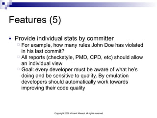 Copyright 2006 Vincent Massol, all rights reserved
Features (5)
■ Provide individual stats by committer
For example, how many rules John Doe has violated
in his last commit?
All reports (checkstyle, PMD, CPD, etc) should allow
an individual view
Goal: every developer must be aware of what he’s
doing and be sensitive to quality. By emulation
developers should automatically work towards
improving their code quality
 