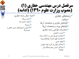 ‫حفاری‬ ‫مهندسی‬ ‫درس‬ ‫سرفصل‬(1)
(‫علوم‬ ‫وزارت‬ ‫مصوب‬1390( )‫ادامه‬)
‫رشته‬‫حفاری‬ ‫های‬
‫وظایف‬
‫لوله‬‫آن‬ ‫مشخصات‬ ‫و‬ ‫حفاری‬ ‫های‬‫ها‬
‫لوله‬‫آن‬ ‫مشخصات‬ ‫و‬ ‫وزنه‬ ‫های‬‫ها‬
‫حفاری‬ ‫رشته‬ ‫طراحی‬ ‫محاسبات‬:
‫شناوری‬ ‫ضریب‬
‫رش‬ ‫امتداد‬ ‫در‬ ‫تنش‬ ‫توزیع‬ ‫محاسبه‬‫ته‬
‫لوله‬ ‫از‬ ‫الزم‬ ‫طول‬ ‫محاسبه‬‫وزنه‬ ‫های‬
‫خنثی‬ ‫نقطه‬
‫حفاری‬ ‫لوله‬ ‫گرید‬ ‫هر‬ ‫طول‬ ‫حداکثر‬
‫گیر‬ ‫هنگام‬ ‫مجاز‬ ‫کشش‬ ‫حداکثر‬
‫لوله‬‫ها‬
‫حفاری‬ ‫رشته‬ ‫دیگر‬ ‫اجزاء‬:
‫زن‬ ‫ضربه‬،‫ها‬
،‫ها‬ ‫کننده‬ ‫پایدار‬
،‫ریمرها‬
‫موتور‬ ‫با‬ ‫آشنایی‬‫و‬ ‫چاهی‬ ‫درون‬ ‫های‬
‫توربین‬‫ها‬
30-Dec-15‫یک‬ ‫حفاری‬ ‫مهندسی‬(‫ششم‬ ‫ویرایش‬)‫مهر‬ ،94‫ح‬ ،.‫اعلمی‬‫نیا‬16
 
