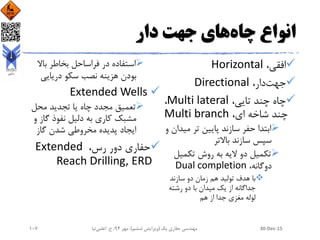 ‫انواع‬‫چاه‬‫جهت‬ ‫های‬‫دار‬
،‫افقی‬Horizontal
‫جهت‬،‫دار‬Directional
،‫تایی‬ ‫چند‬ ‫چاه‬Multi lateral،
،‫ای‬ ‫شاخه‬ ‫چند‬Multi branch
‫مید‬ ‫تر‬ ‫پایین‬ ‫سازند‬ ‫حفر‬ ‫ابتدا‬‫و‬ ‫ان‬
‫باالتر‬ ‫سازند‬ ‫سپس‬
‫تکمیل‬ ‫روش‬ ‫به‬ ‫الیه‬ ‫دو‬ ‫تکمیل‬
،‫دوگانه‬Dual completion
‫سازند‬ ‫دو‬ ‫زمان‬ ‫هم‬ ‫تولید‬ ‫هدف‬ ‫با‬
‫رشته‬ ‫دو‬ ‫با‬ ‫میدان‬ ‫یک‬ ‫از‬ ‫جداگانه‬
‫هم‬ ‫از‬ ‫جدا‬ ‫مغزی‬ ‫لوله‬
‫باال‬ ‫بخاطر‬ ‫فراساحل‬ ‫در‬ ‫استفاده‬
‫دریایی‬ ‫سکو‬ ‫نصب‬ ‫هزینه‬ ‫بودن‬
Extended Wells
‫محل‬ ‫تجدید‬ ‫یا‬ ‫چاه‬ ‫مجدد‬ ‫تعمیق‬
‫گاز‬ ‫نفوذ‬ ‫دلیل‬ ‫به‬ ‫کاری‬ ‫مشبک‬‫و‬
‫گاز‬ ‫شدن‬ ‫مخروطی‬ ‫پدیده‬ ‫ایجاد‬
،‫رس‬ ‫دور‬ ‫حفاری‬Extended
Reach Drilling, ERD
30-Dec-15‫یک‬ ‫حفاری‬ ‫مهندسی‬(‫ششم‬ ‫ویرایش‬)‫مهر‬ ،94‫ح‬ ،.‫اعلمی‬‫نیا‬107
 