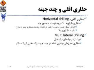 ‫جهته‬ ‫چند‬ ‫و‬ ‫افقی‬ ‫حفاری‬
،‫افقی‬ ‫حفاری‬Horizontal drilling
‫زاویه‬ ‫با‬ ‫حفاری‬90‫چاه‬ ‫محور‬ ‫به‬ ‫نبست‬ ‫درجه‬
‫مخزن‬ ‫از‬ ‫بهتر‬ ‫و‬ ‫بیشتر‬ ‫برداشت‬ ‫نتیجه‬ ‫در‬ ‫و‬ ‫چاه‬ ‫با‬ ‫مخزن‬ ‫تماس‬ ‫سطح‬ ‫افزایش‬
‫باال‬ ‫تکنولوژی‬ ‫نیازمند‬
Multi lateral Drilling
‫چاه‬ ‫در‬ ‫بیشتر‬‫فراساحل‬ ‫های‬
‫سکو‬ ‫یک‬ ‫از‬ ‫مخزن‬ ‫یک‬ ‫جهت‬ ‫چند‬ ‫در‬ ‫نقطه‬ ‫چندین‬ ‫زمان‬ ‫هم‬ ‫حفاری‬
30-Dec-15‫یک‬ ‫حفاری‬ ‫مهندسی‬(‫ششم‬ ‫ویرایش‬)‫مهر‬ ،94‫ح‬ ،.‫اعلمی‬‫نیا‬112
 