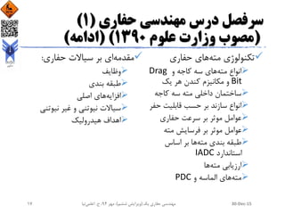 ‫حفاری‬ ‫مهندسی‬ ‫درس‬ ‫سرفصل‬(1)
(‫علوم‬ ‫وزارت‬ ‫مصوب‬1390( )‫ادامه‬)
‫مته‬ ‫تکنولوژی‬‫حفاری‬ ‫های‬
‫مته‬ ‫انواع‬‫و‬ ‫کاجه‬ ‫سه‬ ‫های‬Drag
Bit‫یک‬ ‫هر‬ ‫کندن‬ ‫مکانیزم‬ ‫و‬
‫کاجه‬ ‫سه‬ ‫مته‬ ‫داخلی‬ ‫ساختمان‬
‫حف‬ ‫قابلیت‬ ‫حسب‬ ‫بر‬ ‫سازند‬ ‫انواع‬‫ر‬
‫حفاری‬ ‫سرعت‬ ‫بر‬ ‫موثر‬ ‫عوامل‬
‫مته‬ ‫فرسایش‬ ‫بر‬ ‫موثر‬ ‫عوامل‬
‫مته‬ ‫بندی‬ ‫طبقه‬‫اساس‬ ‫بر‬ ‫ها‬
‫استاندارد‬IADC
‫مته‬ ‫ارزیابی‬‫ها‬
‫مته‬‫و‬ ‫الماسه‬ ‫های‬PDC
‫مقدمه‬‫حفاری‬ ‫سیاالت‬ ‫بر‬ ‫ای‬:
‫وظایف‬
‫بندی‬ ‫طبقه‬
‫افزایه‬‫اصلی‬ ‫های‬
‫نیوتنی‬ ‫غیر‬ ‫و‬ ‫نیوتنی‬ ‫سیاالت‬
‫هیدرولیک‬ ‫اهداف‬
30-Dec-15‫یک‬ ‫حفاری‬ ‫مهندسی‬(‫ششم‬ ‫ویرایش‬)‫مهر‬ ،94‫ح‬ ،.‫اعلمی‬‫نیا‬17
 