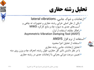 ‫حفاری‬ ‫رشته‬ ‫تحلیل‬
،‫جانبی‬ ‫شوک‬ ‫و‬ ‫ارتعاشات‬lateral vibrations
‫و‬ ‫چاهی‬ ‫ته‬ ‫تجهیزات‬ ‫و‬ ‫حفاری‬ ‫رشته‬ ‫خرابی‬ ‫اصلی‬ ‫علل‬ ‫از‬ ‫یکی‬
‫آسیب‬‫جدی‬ ‫های‬‫کارکرد‬ ‫مانع‬ ‫و‬ ‫چاه‬ ‫دیواره‬ ‫به‬MWD
،‫ابزار‬ ‫از‬ ‫استفاده‬ ،‫مقابله‬ ‫راهکار‬
Asymmetric-Vibration Damping Tool (AVDT)
‫افزار‬ ‫نرم‬ ‫از‬ ‫استفاده‬ANSYS
‫محدود‬ ‫اجزا‬ ‫تحلیل‬ ‫از‬ ‫استفاده‬
‫حفاری‬ ‫رشته‬ ‫جانبی‬ ‫ارتعاشات‬ ‫تحلیل‬
‫مت‬ ‫روی‬ ‫وزن‬ ‫و‬ ‫چاه‬ ‫انحراف‬ ،‫رشته‬ ‫طول‬ ،‫حفاری‬ ‫گل‬ ‫تاثیر‬ ‫داشتن‬ ‫نظر‬ ‫در‬ ‫با‬‫ه‬
‫حفاری‬ ‫رشته‬ ‫در‬ ‫جدی‬ ‫ارتعاشات‬ ‫با‬ ‫بحرانی‬ ‫دورانی‬ ‫سرعت‬ ‫تعیین‬
30-Dec-15‫یک‬ ‫حفاری‬ ‫مهندسی‬(‫ششم‬ ‫ویرایش‬)‫مهر‬ ،94‫ح‬ ،.‫اعلمی‬‫نیا‬311
 