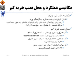 ‫ضرب‬ ‫نصب‬ ‫محل‬ ‫و‬ ‫عملکرد‬ ‫مکانیسم‬‫گیر‬ ‫ه‬
‫ابزارها‬ ‫این‬ ‫اغلب‬ ‫مکانیزم‬
‫لرزش‬ ‫انتقال‬‫لوله‬ ‫به‬ ‫حفاری‬ ‫رشته‬ ‫های‬‫های‬‫وزنه‬
‫این‬ ‫از‬ ‫ناشی‬ ‫انرژی‬ ‫پراکندگی‬ ‫و‬ ‫رفتن‬ ‫بین‬ ‫از‬‫لوله‬ ‫در‬ ‫لرزشها‬‫های‬‫ایجاد‬ ‫بدون‬ ‫وزنه‬‫آسیب‬
‫به‬‫لوله‬ ‫زیاد‬ ‫ضخامت‬ ‫دلیل‬‫باالی‬ ‫مقاومت‬ ‫و‬ ‫وزنه‬ ‫های‬‫آنها‬
‫گیر‬ ‫ضربه‬ ‫نصب‬ ‫محل‬
‫در‬‫حفاری‬‫چرخش‬ ‫تامین‬ ‫با‬‫از‬ ‫حفاری‬ ‫رشته‬‫سطح‬
‫بالفاصله‬،‫کننده‬ ‫تثبیت‬ ‫اولین‬ ‫از‬ ‫بعد‬Near Bit stabilizer
‫چاه‬ ‫در‬‫هایی‬‫حفاری‬ ‫حین‬ ‫انحراف‬ ‫ایجاد‬ ‫احتمال‬ ‫با‬
‫باالتر‬‫لوله‬ ‫شاخه‬ ‫چند‬ ‫از‬‫وزنه‬
‫در‬‫چاهی‬ ‫درون‬ ‫موتورهای‬ ‫از‬ ‫استفاده‬ ‫مواقع‬
‫باالی‬‫باالی‬ ‫کننده‬ ‫تثبیت‬ ‫اولین‬‫موتور‬
30-Dec-15‫یک‬ ‫حفاری‬ ‫مهندسی‬(‫ششم‬ ‫ویرایش‬)‫مهر‬ ،94‫ح‬ ،.‫اعلمی‬‫نیا‬333
 