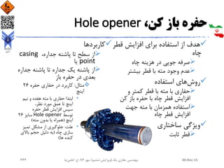 ،‫کن‬ ‫باز‬ ‫حفره‬Hole opener
‫افزایش‬ ‫برای‬ ‫استفاده‬ ‫از‬ ‫هدف‬‫قط‬‫ر‬
‫چاه‬
‫چاه‬ ‫هزینه‬ ‫در‬ ‫جویی‬ ‫صرفه‬
‫بیشتر‬ ‫قطر‬ ‫با‬ ‫مته‬ ‫وجود‬ ‫عدم‬
‫روش‬‫استفاده‬ ‫های‬
‫و‬ ‫کمتر‬ ‫قطر‬ ‫با‬ ‫مته‬ ‫با‬ ‫حفاری‬
‫کن‬ ‫باز‬ ‫حفره‬ ‫با‬ ‫چاه‬ ‫قطر‬ ‫افزایش‬
‫جهت‬ ‫مته‬ ‫با‬ ‫همزمان‬ ‫استفاده‬
‫چاه‬ ‫قطر‬ ‫افزایش‬
‫ساختاری‬ ‫ویژگی‬
‫ثابت‬ ‫قطر‬
‫کاربردها‬
‫از‬،‫جداره‬ ‫پاشنه‬ ‫تا‬ ‫سطح‬casing
point‫یا‬
‫جدا‬ ‫پاشنه‬ ‫تا‬ ‫جداره‬ ‫یک‬ ‫پاشنه‬ ‫از‬‫ره‬
‫باز‬ ‫حفره‬ ‫در‬ ‫بعدی‬
‫مثال‬:‫حفره‬ ‫حفاری‬ ‫در‬ ‫کاربرد‬26
‫اینچ‬
•‫نیم‬ ‫و‬ ‫هفده‬ ‫مته‬ ‫با‬ ‫حفاری‬ ‫ابتدا‬
،‫نظر‬ ‫مورد‬ ‫عمق‬ ‫تا‬ ‫اینچ‬
‫سپس‬‫حفره‬ ‫قطر‬ ‫افزایش‬
‫توسط‬Hole opener‫سایز‬26
‫اینچ‬(‫مته‬ ‫بدون‬ ‫یا‬ ‫همراه‬)
•‫علت‬:‫تمیز‬ ‫مشکل‬ ‫از‬ ‫جلوگیری‬
‫چاه‬ ‫سازی‬(‫باالی‬ ‫حجم‬ ‫دلیل‬ ‫به‬
‫ها‬ ‫کنده‬)
30-Dec-15‫یک‬ ‫حفاری‬ ‫مهندسی‬(‫ششم‬ ‫ویرایش‬)‫مهر‬ ،94‫ح‬ ،.‫اعلمی‬‫نیا‬344
 