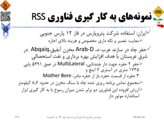 ‫نمونه‬‫به‬ ‫های‬‫فناوری‬ ‫گیری‬ ‫کار‬RSS
‫ایران‬:‫فاز‬ ‫در‬ ‫پتروپارس‬ ‫شرکت‬ ‫استفاده‬12‫جنوبی‬ ‫پارس‬
‫معایب‬:‫اجاره‬ ‫باالی‬ ‫هزینه‬ ‫و‬ ‫مخصوص‬ ‫داری‬ ‫نگه‬ ‫و‬ ‫تعمیر‬
‫عرب‬ ‫سازند‬ ‫در‬ ‫چاه‬ ‫حفر‬-،‫د‬Arab-D،‫آبقیق‬ ‫مخزن‬Abqaiq‫در‬
‫استحصالی‬ ‫نفت‬ ‫و‬ ‫برداری‬ ‫بهره‬ ‫افزایش‬ ‫هدف‬ ‫با‬ ‫عربستان‬ ‫شرق‬
‫حفر‬2،‫چندتایی‬ ‫دار‬ ‫جهت‬ ‫حفره‬MultiLateral‫عمق‬ ‫در‬5691‫پایی‬
1٧35‫آستری‬ ‫در‬ ‫متری‬٧‫و‬ ‫اینچ‬
3،‫مادر‬ ‫حفره‬ ‫از‬ ‫باز‬ ‫حفره‬ ‫قسمت‬ ‫از‬ ‫حفره‬Mother Bore
‫حدود‬ ‫در‬ ‫مخزن‬ ‫سنگ‬ ‫با‬ ‫چاه‬ ‫شده‬ ‫ریزی‬ ‫برنامه‬ ‫تماس‬ ‫مجموع‬8.٧‫کیلومتر‬
‫فناوری‬ ‫این‬ ‫افزوده‬ ‫ارزش‬:‫ابز‬ ‫گیری‬ ‫کار‬ ‫به‬ ‫با‬ ‫رسوخ‬ ‫میزان‬ ‫شدن‬ ‫برابر‬ ‫دو‬‫ار‬
‫دار‬ ‫موتور‬ ‫استاندارد‬
30-Dec-15‫یک‬ ‫حفاری‬ ‫مهندسی‬(‫ششم‬ ‫ویرایش‬)‫مهر‬ ،94‫ح‬ ،.‫اعلمی‬‫نیا‬366
 